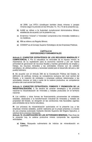 4
de 2006. Las ATE’s constituyen también áreas mineras o parajes
mineros según lo previsto en los Artículos 13, 14 y 15 de la presente Ley.
b) AJAM se refiere a la Autoridad Jurisdiccional Administrativa Minera,
establecida de acuerdo con la presente Ley.
c) El término “mineral” o “minerales” comprende a los minerales metálicos y
no metálicos.
d) RM se refiere a la Regalía Minera.
e) COSEEP es el Consejo Superior Estratégico de las Empresas Públicas.
CAPÍTULO III
DISPOSICIONES FUNDAMENTALES
Artículo 8. (CARÁCTER ESTRATÉGICO DE LOS RECURSOS MINERALES Y
COMPETENCIA). I. Por la naturaleza no renovable de la riqueza minera, la
importancia de su explotación para la economía nacional y por ser fuente
primordial de generación de recursos fiscales y fuentes generadoras de empleo y
trabajo, los recursos minerales y las actividades mineras son de carácter
estratégico, de utilidad pública y necesidad estatal para el desarrollo del país y del
pueblo boliviano.
II. De acuerdo con el Artículo 298 de la Constitución Política del Estado, la
definición de políticas mineras es competencia exclusiva del nivel central del
Estado, y la creación de entidades y empresas públicas relacionadas a las
actividades mineras en toda o parte de la cadena productiva, es competencia
privativa del nivel central del Estado.
Artículo 9. (CARÁCTER ESTRATÉGICO, FOMENTO Y PROMOCIÓN DE LA
INDUSTRIALIZACIÓN). I. Se declara de carácter estratégico y de prioridad
nacional la industrialización de minerales y metales producidos en el territorio
nacional.
II. Los créditos u otras formas de financiamiento provenientes de entidades
estatales, destinados a la transformación industrial de minerales y metales de
propiedad del Estado, se otorgarán en las condiciones más favorables vigentes
para entidades de la misma naturaleza.
III. Los procesos de industrialización autorizados en la presente Ley a las
empresas mineras estatales, podrán realizarse por la propia empresa o a través
de una empresa autorizada mediante Decreto Supremo del Órgano Ejecutivo, a
solicitud de la empresa interesada.
Artículo 10. (CLASIFICACIÓN DE LAS ACTIVIDADES MINERAS). Para fines de
la presente Ley, la cadena productiva minera comprende las siguientes
actividades:
a) Cateo. Búsqueda rudimentaria de indicios de mineralización en
superficie.
 