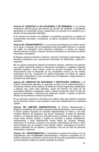41
Artículo 97. (DERECHO A LAS UTILIDADES Y DE REMISIÓN). I. Los actores
productivos mineros gozan del derecho de percibir las utilidades o excedentes
generados en la actividad minera, sujetándose a lo previsto en la presente Ley y
demás normas especiales aplicables.
II. El derecho de remisión de utilidades o excedentes económicos al exterior de
inversionistas nacionales o extranjeros, se ejerce cumpliendo normas tributarias
aplicables.
Artículo 98. (FINANCIAMIENTO). I. Los recursos mineralógicos en estado natural
en el suelo o subsuelo, por ser propiedad social del pueblo boliviano, no podrán
ser objeto de inscripción como derechos propietarios a nombre de ninguna
persona natural o jurídica o empresa nacional o extranjera en mercados de valores
nacionales o extranjeros.
II. Ninguna persona individual o colectiva, nacional o extranjera, podrá alegar tales
derechos propietarios para operaciones financieras de titularización, garantía o
seguridad.
III. Los actores productivos titulares de derechos mineros, conforme a la presente
Ley, podrán únicamente utilizar la información cuantitativa o cualitativa, obtenida
mediante estudios u otros medios, sobre los recursos minerales, con fines de
financiamiento para el desarrollo de sus actividades mineras por los medios
autorizados por Ley, incluyendo los medios disponibles en bolsas de valores
nacionales o extranjeras, lo que no implica acto de disposición, aseguramiento ni
gravamen de clase alguna.
Artículo 99. (DERECHO DE SEGURIDAD Y PROTECCIÓN JURÍDICA). I. El
Estado Plurinacional garantiza la seguridad jurídica de los emprendimientos e
inversiones mineras de los titulares de derechos mineros legalmente establecidos
y dispone que, entre otros derechos, gozan del derecho de exigir de las
autoridades públicas competentes, plena y efectiva protección frente a actos de
personas individuales o colectivas que pretendan impedir o impidan el ejercicio
efectivo de los derechos mineros reconocidos.
II. Las personas colectivas o naturales que realicen actos que impidan el ejercicio
de los derechos mineros, serán pasibles a sanciones establecidas en la normativa
vigente.
Artículo 100. (AMPARO ADMINISTRATIVO). El Director Departamental o
Regional competente de la AJAM, amparará administrativamente, con el auxilio de
la fuerza pública requerida al Comando Departamental de Policía y de otras
medidas efectivas de protección que fueran necesarias, al titular de derechos
mineros o al operador legal de la actividad minera previstos en la presente Ley,
cuyas áreas mineras, parajes o lugares de actividad o trabajo, instalaciones,
campamentos u otras dependencias fueran objeto de: invasión, bloqueo,
obstrucción de caminos o accesos a los parajes, perturbación de hecho u otros
actos similares que de cualquier modo afecten, alteren, perjudiquen el normal y
pacífico desarrollo de sus labores y actividades, sea que se trate de personas
individuales o colectivas.
Artículo 101. (PROCEDIMIENTO). I. Presentada la solicitud de Amparo con los
antecedentes ante la Dirección Departamental o Regional competente de la
AJAM, la Directora o el Director, dentro de las 48 horas de presentada la solicitud,
se hará presente a objeto de verificar el pedido de Amparo.
 