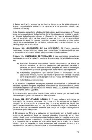 42
II. Previa verificación sumaria de los hechos denunciados, la AJAM otorgará el
Amparo disponiendo la restitución del derecho al actor productivo minero, bajo
conminatoria de Ley.
III. La Dirección competente y toda autoridad pública que intervenga en el Amparo
o que tome conocimiento de los hechos, tienen la obligación de entregar o remitir,
sin demora, todos los antecedentes e información del caso al Ministerio Público
para el inmediato inicio de las investigaciones de Ley y el correspondiente
procesamiento penal de quienes resultaren autores, materiales e intelectuales,
cómplices o encubridores de los delitos, quienes responderán asimismo de los
daños y perjuicios ocasionados.
Artículo 102. (PROMOCIÓN DE LA INVERSIÓN). El Estado garantiza
condiciones de competitividad minera y de previsibilidad de normas jurídicas para
el desarrollo de la industria minera y la promoción de las inversiones.
Artículo 103. (SUSPENSIÓN DE TRABAJOS). I. Las autoridades competentes
que pueden impedir la iniciación u ordenar la suspensión de actividades mineras,
son:
a) Autoridad Ambiental Competente, previa comprobación de casos de
impacto ambiental, a denuncia presentada por personas naturales o
jurídicas, en base a informes técnicos y legales; en tanto se mantengan
las condiciones o causas que originaron dicha medida de suspensión.
b) Autoridades competentes que ejercen control y fiscalización de las
actividades mineras, cuando se tratare de propase de labores o cuando
así lo exijan la salud y vida del personal que realiza actividades mineras.
c) Autoridades Jurisdiccionales.
II. La autoridad competente del Órgano Ejecutivo encargado de la protección de
naciones y pueblos indígena originarios en situación de alta vulnerabilidad, podrá
solicitar la suspensión de las actividades mineras a la AJAM, cuando corresponda,
previo informe técnico y jurídico.
III. La suspensión temporal se mantendrá en tanto se mantengan las condiciones
o causas que originaron dicha medida de suspensión.
Artículo 104. (EXPLOTACIÓN ILEGAL). I. El que realizare actividades de
explotación de recursos minerales, sin contar con la autorización o derecho
otorgado en el marco de la presente Ley, incurre en explotación ilegal. Las
sanciones penales establecidas por Ley, deberán incluir la obligación de restituir al
Estado el valor de los minerales extraídos y de cumplir las obligaciones regalitarias
y tributarias que correspondan.
II. El Ministerio de Minería y Metalurgia en coordinación con la AJAM, ante la
evidencia de explotación ilegal de recursos minerales, dispondrán, en un plazo
máximo de 48 horas, mediante resolución fundamentada, la inmediata suspensión
de actividades ilegales, procediendo, previa solicitud ante la autoridad competente,
a la detención de los autores de explotación ilegal con el auxilio de la fuerza
pública, para su presentación ante autoridades del Ministerio Público y a la
neutralización, decomiso o destrucción de la maquinaria empleada.
 