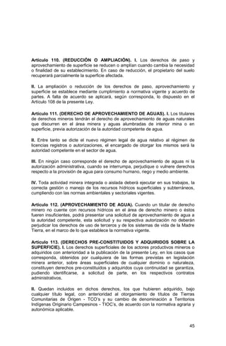 45
Artículo 110. (REDUCCIÓN O AMPLIACIÓN). I. Los derechos de paso y
aprovechamiento de superficie se reducen o amplían cuando cambia la necesidad
o finalidad de su establecimiento. En caso de reducción, el propietario del suelo
recuperará parcialmente la superficie afectada.
II. La ampliación o reducción de los derechos de paso, aprovechamiento y
superficie se establece mediante cumplimiento a normativa vigente y acuerdo de
partes. A falta de acuerdo se aplicará, según corresponda, lo dispuesto en el
Artículo 108 de la presente Ley.
Artículo 111. (DERECHO DE APROVECHAMIENTO DE AGUAS). I. Los titulares
de derechos mineros tendrán el derecho de aprovechamiento de aguas naturales
que discurren en el área minera y aguas alumbradas de interior mina o en
superficie, previa autorización de la autoridad competente de agua.
II. Entre tanto se dicte el nuevo régimen legal de agua relativo al régimen de
licencias registros o autorizaciones, el encargado de otorgar los mismos será la
autoridad competente en el sector de agua.
III. En ningún caso corresponde el derecho de aprovechamiento de aguas ni la
autorización administrativa, cuando se interrumpa, perjudique o vulnere derechos
respecto a la provisión de agua para consumo humano, riego y medio ambiente.
IV. Toda actividad minera integrada o aislada deberá ejecutar en sus trabajos, la
correcta gestión o manejo de los recursos hídricos superficiales y subterráneos,
cumpliendo con las normas ambientales y sectoriales vigentes.
Artículo 112. (APROVECHAMIENTO DE AGUA). Cuando un titular de derecho
minero no cuente con recursos hídricos en el área de derecho minero o éstos
fueren insuficientes, podrá presentar una solicitud de aprovechamiento de agua a
la autoridad competente, esta solicitud y su respectiva autorización no deberán
perjudicar los derechos de uso de terceros y de los sistemas de vida de la Madre
Tierra, en el marco de lo que establece la normativa vigente.
Artículo 113. (DERECHOS PRE-CONSTITUIDOS Y ADQUIRIDOS SOBRE LA
SUPERFICIE). I. Los derechos superficiales de los actores productivos mineros o
adquiridos con anterioridad a la publicación de la presente Ley, en los casos que
corresponda, obtenidos por cualquiera de las formas previstas en legislación
minera anterior, sobre áreas superficiales de cualquier dominio o naturaleza,
constituyen derechos pre-constituidos y adquiridos cuya continuidad se garantiza,
pudiendo identificarse, a solicitud de parte, en los respectivos contratos
administrativos.
II. Quedan incluidos en dichos derechos, los que hubieren adquirido, bajo
cualquier título legal, con anterioridad al otorgamiento de títulos de Tierras
Comunitarias de Origen - TCO’s y su cambio de denominación a Territorios
Indígenas Originario Campesinos - TIOC’s, de acuerdo con la normativa agraria y
autonómica aplicable.
 