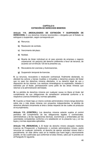 46
CAPÍTULO II
EXTINCIÓN DE DERECHOS MINEROS
Artículo 114. (MODALIDADES DE EXTINCIÓN Y SUSPENSIÓN DE
DERECHOS). I. Los derechos mineros reconocidos u otorgados por el Estado se
extinguen o suspenden, según corresponda por:
a) Renuncia.
b) Resolución de contrato.
c) Vencimiento del plazo.
d) Nulidad.
e) Muerte de titular individual en el caso previsto de empresa o negocio
unipersonal, sin perjuicio del derecho preferente a favor de terceros, de
acuerdo con el Artículo 120 de la presente Ley.
f) Revocatoria de Licencias y Autorizaciones.
g) Suspensión temporal de licencias.
II. La renuncia, revocatoria o resolución contractual, finalmente declarada, no
afectará los activos y bienes muebles o inmuebles o derechos propios del titular
que no sean los derechos mineros afectados, ni su derecho legal de uso y
disposición de los mismos. Los residuos mineralógicos no explotados, tratados o
extraídos por el titular, permanecerán como parte de las áreas mineras que
retornan a la administración del Estado.
III. La pérdida de derechos mineros por cualquier causa no libera al titular del
cumplimiento de sus obligaciones de remediación ambiental conforme a la
respectiva Licencia Ambiental y normas aplicables.
IV. Cuando un titular bajo un mismo contrato administrativo minero tenga derechos
sobre dos o más áreas mineras con proyectos independientes, la pérdida de
derechos afectará únicamente al área o áreas respecto de las cuales se produzca
el incumplimiento.
Artículo 115. (CONTROL). Los derechos mineros estarán sujetos al control
periódico del cumplimiento de las obligaciones legales o contractuales,
administrativas y de las regulaciones técnicas, económicas y ambientales por las
autoridades competentes conforme a lo establecido en la presente Ley y en las
leyes y normas especiales aplicables.
Artículo 116. (RENUNCIA). I. El titular de derecho minero otorgado mediante
Licencia de Prospección y Exploración o contrato administrativo minero, podrá
renunciar en cualquier momento, al derecho de ejercer actividad minera total o
parcialmente, en este último caso en la medida que fuere legal y técnicamente
posible, en las cuadrículas que conforman el área minera, salvo por lo previsto en
el Parágrafo IV siguiente.
 