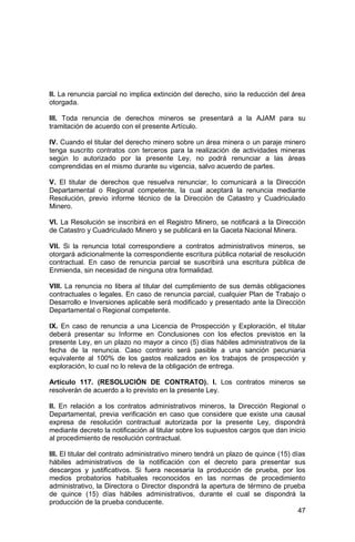 47
II. La renuncia parcial no implica extinción del derecho, sino la reducción del área
otorgada.
III. Toda renuncia de derechos mineros se presentará a la AJAM para su
tramitación de acuerdo con el presente Artículo.
IV. Cuando el titular del derecho minero sobre un área minera o un paraje minero
tenga suscrito contratos con terceros para la realización de actividades mineras
según lo autorizado por la presente Ley, no podrá renunciar a las áreas
comprendidas en el mismo durante su vigencia, salvo acuerdo de partes.
V. El titular de derechos que resuelva renunciar, lo comunicará a la Dirección
Departamental o Regional competente, la cual aceptará la renuncia mediante
Resolución, previo informe técnico de la Dirección de Catastro y Cuadriculado
Minero.
VI. La Resolución se inscribirá en el Registro Minero, se notificará a la Dirección
de Catastro y Cuadriculado Minero y se publicará en la Gaceta Nacional Minera.
VII. Si la renuncia total correspondiere a contratos administrativos mineros, se
otorgará adicionalmente la correspondiente escritura pública notarial de resolución
contractual. En caso de renuncia parcial se suscribirá una escritura pública de
Enmienda, sin necesidad de ninguna otra formalidad.
VIII. La renuncia no libera al titular del cumplimiento de sus demás obligaciones
contractuales o legales. En caso de renuncia parcial, cualquier Plan de Trabajo o
Desarrollo e Inversiones aplicable será modificado y presentado ante la Dirección
Departamental o Regional competente.
IX. En caso de renuncia a una Licencia de Prospección y Exploración, el titular
deberá presentar su Informe en Conclusiones con los efectos previstos en la
presente Ley, en un plazo no mayor a cinco (5) días hábiles administrativos de la
fecha de la renuncia. Caso contrario será pasible a una sanción pecuniaria
equivalente al 100% de los gastos realizados en los trabajos de prospección y
exploración, lo cual no lo releva de la obligación de entrega.
Artículo 117. (RESOLUCIÓN DE CONTRATO). I. Los contratos mineros se
resolverán de acuerdo a lo previsto en la presente Ley.
II. En relación a los contratos administrativos mineros, la Dirección Regional o
Departamental, previa verificación en caso que considere que existe una causal
expresa de resolución contractual autorizada por la presente Ley, dispondrá
mediante decreto la notificación al titular sobre los supuestos cargos que dan inicio
al procedimiento de resolución contractual.
III. El titular del contrato administrativo minero tendrá un plazo de quince (15) días
hábiles administrativos de la notificación con el decreto para presentar sus
descargos y justificativos. Si fuera necesaria la producción de prueba, por los
medios probatorios habituales reconocidos en las normas de procedimiento
administrativo, la Directora o Director dispondrá la apertura de término de prueba
de quince (15) días hábiles administrativos, durante el cual se dispondrá la
producción de la prueba conducente.
 