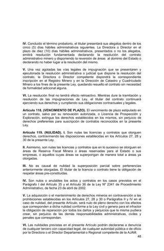 48
IV. Concluido el término probatorio, el titular presentará sus alegatos dentro de los
cinco (5) días hábiles administrativos siguientes. La Directora o Director en el
plazo de diez (10) días hábiles administrativos, presentados o no los alegatos,
emitirá resolución fundamentada declarando la resolución del contrato
administrativo minero y disponiendo la reversión de áreas al dominio del Estado o
declarando no haber lugar a la resolución del mismo.
V. Una vez agotadas las vías legales de impugnación que se presentaren y
ejecutoriada la resolución administrativa o judicial que dispone la resolución del
contrato, la Directora o Director competente dispondrá la correspondiente
inscripción en el Registro Minero y en la Dirección de Catastro y Cuadriculado
Minero a los fines de la presente Ley, quedando resuelto el contrato sin necesidad
de formalidad adicional alguna.
VI. La resolución final no tendrá efecto retroactivo. Mientras dure la tramitación y
resolución de las impugnaciones de Ley, el titular del contrato continuará
ejerciendo sus derechos y cumpliendo sus obligaciones contractuales y legales.
Artículo 118. (VENCIMIENTO DE PLAZO). El vencimiento de plazo estipulado en
un contrato, salvo por su renovación autorizada, o Licencia de Prospección y
Exploración, extingue los derechos establecidos en los mismos, sin perjuicio de
derechos preferentes para suscripción de contratos reconocidos en la presente
Ley.
Artículo 119. (NULIDAD). I. Son nulas las licencias y contratos que otorguen
derechos, contraviniendo las disposiciones establecidas en los Artículos 27, 28 y
30 de la presente Ley.
II. Asimismo, son nulas las licencias y contratos que en lo sucesivo se otorguen en
áreas de Reserva Fiscal Minera o áreas reservadas para el Estado o sus
empresas, o aquellos cuyas áreas se superpongan de manera total a áreas ya
otorgadas.
III. No es causal de nulidad la superposición parcial sobre pertenencias
anteriormente otorgadas. El titular de la licencia o contrato tiene la obligación de
respetar áreas pre-constituidas.
IV. Son nulos o anulables los actos y contratos en los casos previstos en el
Parágrafo I del Artículo 35 y el Artículo 36 de la Ley Nº 2341 de Procedimiento
Administrativo, de fecha 23 de abril de 2002.
V. La adquisición o el mantenimiento de derechos mineros en contravención a las
prohibiciones establecidas en los Artículos 27, 28 y 30 o Parágrafos II y IV en el
caso de nulidad, del presente Artículo, será nulo de pleno derecho con los efectos
que corresponden a dicha nulidad conforme a la Ley civil y genera para el infractor
la obligación de reparación por todos los daños y perjuicios que la misma pudiera
crear, sin perjuicio de las demás responsabilidades administrativas, civiles y
penales que correspondan.
VI. Las nulidades previstas en el presente Artículo podrán declararse a denuncia
de cualquier tercero con capacidad legal, de cualquier autoridad pública o de oficio
por la Directora o el Director Departamental o Regional competente de la AJAM.
 
