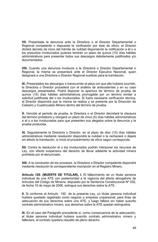 49
VII. Presentada la denuncia ante la Directora o el Director Departamental o
Regional competente o dispuesta la verificación por éste de oficio, el Director
dictará decreto de inicio del trámite de nulidad disponiendo la notificación a él o a
los presuntos involucrados quienes tendrán un plazo de quince (15) días hábiles
administrativos para presentar todos sus descargos debidamente justificados y/o
documentados.
VIII. Cuando una denuncia involucre a la Directora o Director Departamental o
Regional, la misma se presentará ante el Director Ejecutivo Nacional, quien
designará a una Directora o Director Regional sustituto para la tramitación.
IX. Presentados los descargos o transcurrido el plazo sin que ello hubiera ocurrido,
la Directora o Director procederá con el análisis de antecedentes y en su caso
descargos presentados. Podrá disponer la apertura de término de prueba de
quince (15) días hábiles administrativos prorrogable por un término similar a
solicitud justificada del o los involucrados. Si fuera necesaria verificación técnica,
el Director dispondrá que la misma se realice y se presente por la Dirección de
Catastro y Cuadriculado Minero dentro del término de prueba.
X. Vencido el periodo de prueba, la Directora o el Director decretará la clausura
del término probatorio y otorgará un plazo de cinco (5) días hábiles administrativos
a el o a los involucrados para que presenten sus alegatos sobre la denuncia y la
prueba producida.
XI. Seguidamente la Directora o Director, en el plazo de diez (10) días hábiles
administrativos mediante resolución dispondrá la nulidad o la rechazará o dejará
sin efecto la tramitación, si inició el procedimiento de oficio según corresponda.
XII. Contra la resolución el o los involucrados podrán interponer los recursos de
Ley, con efecto suspensivo del derecho de llevar adelante la actividad minera
prohibida por el denunciado.
XIII. A la conclusión de los procesos, la Directora o Director competente dispondrá
mediante resolución la correspondiente inscripción en el Registro Minero.
Artículo 120. (MUERTE DE TITULAR). I. El fallecimiento de un titular persona
individual de una ATE con posterioridad a la vigencia del efecto abrogatorio de
Artículos del Código de Minería, dispuesto por la Sentencia Constitucional Nº 032,
de fecha 10 de mayo de 2006, extingue sus derechos sobre la ATE.
II. Si conforme al Artículo 192 de la presente Ley, un titular persona individual
hubiere quedado registrado como negocio o empresa unipersonal, para fines de
adecuación de sus derechos sobre una ATE, y luego fallece sin haber suscrito
contrato administrativo minero, sus derechos sobre la ATE quedan extinguidos.
III. En el caso del Parágrafo precedente si, como consecuencia de la adecuación,
el titular persona individual hubiere suscrito contrato administrativo minero y
falleciere, el contrato quedara resuelto de pleno derecho.
 