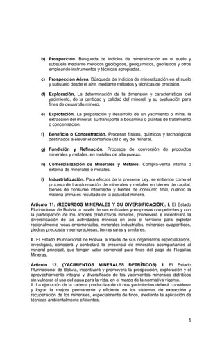 5
b) Prospección. Búsqueda de indicios de mineralización en el suelo y
subsuelo mediante métodos geológicos, geoquímicos, geofísicos y otros
empleando instrumentos y técnicas apropiadas.
c) Prospección Aérea. Búsqueda de indicios de mineralización en el suelo
y subsuelo desde el aire, mediante métodos y técnicas de precisión.
d) Exploración. La determinación de la dimensión y características del
yacimiento, de la cantidad y calidad del mineral, y su evaluación para
fines de desarrollo minero.
e) Explotación. La preparación y desarrollo de un yacimiento o mina, la
extracción del mineral, su transporte a bocamina o plantas de tratamiento
o concentración.
f) Beneficio o Concentración. Procesos físicos, químicos y tecnológicos
destinados a elevar el contenido útil o ley del mineral.
g) Fundición y Refinación. Procesos de conversión de productos
minerales y metales, en metales de alta pureza.
h) Comercialización de Minerales y Metales. Compra-venta interna o
externa de minerales o metales.
i) Industrialización. Para efectos de la presente Ley, se entiende como el
proceso de transformación de minerales y metales en bienes de capital,
bienes de consumo intermedio y bienes de consumo final, cuando la
materia prima es resultado de la actividad minera.
Artículo 11. (RECURSOS MINERALES Y SU DIVERSIFICACIÓN). I. El Estado
Plurinacional de Bolivia, a través de sus entidades y empresas competentes y con
la participación de los actores productivos mineros, promoverá e incentivará la
diversificación de las actividades mineras en todo el territorio para explotar
racionalmente rocas ornamentales, minerales industriales, minerales evaporíticos,
piedras preciosas y semipreciosas, tierras raras y similares.
II. El Estado Plurinacional de Bolivia, a través de sus organismos especializados,
investigará, conocerá y controlará la presencia de minerales acompañantes al
mineral principal, que tengan valor comercial para fines del pago de Regalías
Mineras.
Artículo 12. (YACIMIENTOS MINERALES DETRÍTICOS). I. El Estado
Plurinacional de Bolivia, incentivará y promoverá la prospección, exploración y el
aprovechamiento integral y diversificado de los yacimientos minerales detríticos
sin vulnerar el uso del agua para la vida, en el marco de la normativa vigente.
II. La ejecución de la cadena productiva de dichos yacimientos deberá considerar
y lograr la mejora permanente y eficiente en los sistemas de extracción y
recuperación de los minerales, especialmente de finos, mediante la aplicación de
técnicas ambientalmente eficientes.
 