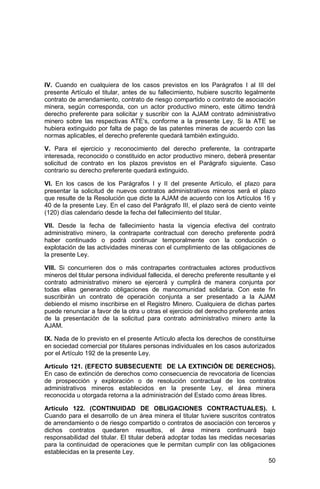 50
IV. Cuando en cualquiera de los casos previstos en los Parágrafos I al III del
presente Artículo el titular, antes de su fallecimiento, hubiere suscrito legalmente
contrato de arrendamiento, contrato de riesgo compartido o contrato de asociación
minera, según corresponda, con un actor productivo minero, este último tendrá
derecho preferente para solicitar y suscribir con la AJAM contrato administrativo
minero sobre las respectivas ATE’s, conforme a la presente Ley. Si la ATE se
hubiera extinguido por falta de pago de las patentes mineras de acuerdo con las
normas aplicables, el derecho preferente quedará también extinguido.
V. Para el ejercicio y reconocimiento del derecho preferente, la contraparte
interesada, reconocido o constituido en actor productivo minero, deberá presentar
solicitud de contrato en los plazos previstos en el Parágrafo siguiente. Caso
contrario su derecho preferente quedará extinguido.
VI. En los casos de los Parágrafos I y II del presente Artículo, el plazo para
presentar la solicitud de nuevos contratos administrativos mineros será el plazo
que resulte de la Resolución que dicte la AJAM de acuerdo con los Artículos 16 y
40 de la presente Ley. En el caso del Parágrafo III, el plazo será de ciento veinte
(120) días calendario desde la fecha del fallecimiento del titular.
VII. Desde la fecha de fallecimiento hasta la vigencia efectiva del contrato
administrativo minero, la contraparte contractual con derecho preferente podrá
haber continuado o podrá continuar temporalmente con la conducción o
explotación de las actividades mineras con el cumplimiento de las obligaciones de
la presente Ley.
VIII. Si concurrieren dos o más contrapartes contractuales actores productivos
mineros del titular persona individual fallecida, el derecho preferente resultante y el
contrato administrativo minero se ejercerá y cumplirá de manera conjunta por
todas ellas generando obligaciones de mancomunidad solidaria. Con este fin
suscribirán un contrato de operación conjunta a ser presentado a la AJAM
debiendo el mismo inscribirse en el Registro Minero. Cualquiera de dichas partes
puede renunciar a favor de la otra u otras el ejercicio del derecho preferente antes
de la presentación de la solicitud para contrato administrativo minero ante la
AJAM.
IX. Nada de lo previsto en el presente Artículo afecta los derechos de constituirse
en sociedad comercial por titulares personas individuales en los casos autorizados
por el Artículo 192 de la presente Ley.
Artículo 121. (EFECTO SUBSECUENTE DE LA EXTINCIÓN DE DERECHOS).
En caso de extinción de derechos como consecuencia de revocatoria de licencias
de prospección y exploración o de resolución contractual de los contratos
administrativos mineros establecidos en la presente Ley, el área minera
reconocida u otorgada retorna a la administración del Estado como áreas libres.
Artículo 122. (CONTINUIDAD DE OBLIGACIONES CONTRACTUALES). I.
Cuando para el desarrollo de un área minera el titular tuviere suscritos contratos
de arrendamiento o de riesgo compartido o contratos de asociación con terceros y
dichos contratos quedaren resueltos, el área minera continuará bajo
responsabilidad del titular. El titular deberá adoptar todas las medidas necesarias
para la continuidad de operaciones que le permitan cumplir con las obligaciones
establecidas en la presente Ley.
 
