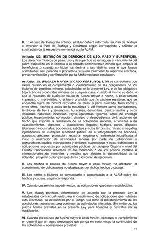 51
II. En el caso del Parágrafo anterior, el titular deberá reformular su Plan de Trabajo
e Inversión o Plan de Trabajo y Desarrollo según corresponda y solicitar la
suscripción de la respectiva enmienda con la AJAM.
Artículo 123. (EXTINCIÓN DE DERECHOS DE USO, PASO Y SUPERFICIE).
Los derechos mineros de paso, uso y de superficie se extinguen al vencimiento del
plazo estipulado en la licencia o el contrato administrativo minero que ampara al
beneficiario o cuando su titular los destina a uso distinto para el que fueron
constituidos, recuperando el propietario del suelo totalmente la superficie afectada,
previa verificación y confirmación por la AJAM mediante resolución.
Artículo 124. (FUERZA MAYOR O CASO FORTUITO). I. No se considerará que
existe retraso en el cumplimiento o incumplimiento de las obligaciones de los
titulares de derechos mineros establecidas en la presente Ley, o de los obligados
bajo licencias o contratos mineros de cualquier clase, cuando el mismo se deba, o
sea el resultado de cualquier causa de fuerza mayor o hecho, o caso fortuito
imprevisto o imprevisible, o si fuere previsible que no pudiere resistirse, que se
encuentre fuera del control razonable del titular o parte afectada, tales como y
entre otros, hechos o actos de la naturaleza o del hombre como inundaciones,
temblores de tierra y terremotos; huracanes, derrumbes, deslizamientos y otros
desastres naturales; incendios, rayos, epidemias, guerras, actos de enemigo
público; levantamiento, conmoción, disturbio o desobediencia civil; acciones de
hecho que impidan la realización de las actividades mineras, amenazas o de
avasallamientos, bloqueos u ocupaciones ilegales; huelgas, paros, disputas
laborales o industriales; accidentes; sabotaje y actos terroristas; retraso o negativa
injustificadas de cualquier autoridad pública en el otorgamiento de licencias,
contratos, amparos, protección, registros; negativa o resistencia injustificada al
inicio o realización de actividades mineras por parte de poblaciones o
comunidades locales; inscripciones y similares; cuarentenas y otras restricciones u
obligaciones impuestas por autoridades públicas de cualquier Órgano o nivel del
Estado; condiciones adversas de los mercados o de los precios internos o
internacionales de minerales y metales que afecten la sostenibilidad de la
actividad, proyecto o plan por ejecutarse o en curso de ejecución.
II. Los hechos o causas de fuerza mayor o caso fortuito no afectarán el
cumplimiento de obligaciones no alcanzadas por dichos hechos o causas.
III. Las partes o titulares se comunicarán o comunicarán a la AJAM sobre los
hechos y causas, según corresponda.
IV. Cuando cesaren los impedimentos, las obligaciones quedaran restablecidas.
V. Los plazos parciales determinados de acuerdo con la presente Ley o
establecidos contractualmente para el cumplimiento de obligaciones que hubieran
sido afectados, se extenderán por el tiempo que tome el restablecimiento de las
condiciones necesarias para continuar las actividades afectadas. Sin embargo, los
plazos finales previstos en la presente Ley para licencias y contratos no se
modificarán.
VI. Cuando las causas de fuerza mayor o caso fortuito afectaren el cumplimiento
en general por un lapso prolongado que ponga en serio riesgo la continuidad de
las actividades u operaciones previstas:
 