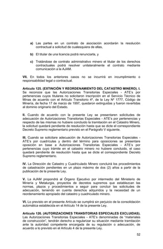 52
a) Las partes en un contrato de asociación acordarán la resolución
contractual a solicitud de cualesquiera de ellas,
b) El titular de una licencia podrá renunciarla, y
c) Tratándose de contrato administrativo minero el titular de los derechos
contractuales podrá resolver unilateralmente el contrato mediante
comunicación a la AJAM.
VII. En todos los anteriores casos no se incurrirá en incumplimiento o
responsabilidad legal o contractual.
Artículo 125. (EXTINCIÓN Y REORDENAMIENTO DEL CATASTRO MINERO). I.
Se reconoce que las Autorizaciones Transitorias Especiales - ATE’s por
pertenencias cuyos titulares no solicitaron inscripción en el Servicio Técnico de
Minas de acuerdo con el Artículo Transitorio 4º, de la Ley Nº 1777, Código de
Minería, de fecha 17 de marzo de 1997, quedaron extinguidas y fueron revertidas
al dominio originario del Estado.
II. Cuando de acuerdo con la presente Ley se presentaren solicitudes de
adecuación de Autorizaciones Transitorias Especiales - ATE’s por pertenencias y
respecto de las mismas no hubiere concluido la tramitación en el Catastro Minero,
la solicitud quedará pendiente de resolución hasta que se dicte el correspondiente
Decreto Supremo reglamentario previsto en el Parágrafo V siguiente.
III. Cuando se solicitare adecuación de Autorizaciones Transitorias Especiales -
ATE’s por cuadrículas y dentro del término para oposiciones se presentare
oposición en base a Autorizaciones Transitorias Especiales - ATE’s por
pertenencias cuyo trámite en el catastro minero no hubiere concluido, el caso
quedará pendiente de resolución hasta que se dicte el correspondiente Decreto
Supremo reglamentario.
IV. La Dirección de Catastro y Cuadriculado Minero concluirá los procedimientos
de catastración pendientes en un plazo máximo de dos (2) años a partir de la
publicación de la presente Ley.
V. La AJAM propondrá al Órgano Ejecutivo por intermedio del Ministerio de
Minería y Metalurgia, proyectos de decretos supremos que establezcan las
normas, plazos y procedimientos a seguir para concluir las solicitudes de
adecuación, teniendo en cuenta derechos adquiridos y la necesidad de un
reordenamiento apropiado del catastro y cuadriculado minero.
VI. Lo previsto en el presente Artículo se cumplirá sin perjuicio de la consolidación
automática establecida en el Artículo 14 de la presente Ley.
Artículo 126. (AUTORIZACIONES TRANSITORIAS ESPECIALES EXCLUIDAS).
Las Autorizaciones Transitorias Especiales - ATE’s denominadas de “materiales
de construcción”, tendrán derecho a regularizar su situación mediante tramitación
ante la autoridad competente encargada de su regulación o adecuación, de
acuerdo a lo previsto en el Artículo 4 de la presente Ley.
 