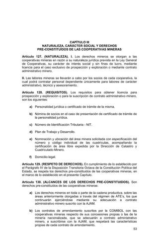 53
CAPÍTULO III
NATURALEZA, CARÁCTER SOCIAL Y DERECHOS
PRE-CONSTITUÍDOS DE LAS COOPERATIVAS MINERAS
Artículo 127. (NATURALEZA). I. Los derechos mineros se otorgan a las
cooperativas mineras en razón a su naturaleza jurídica prevista en la Ley General
de Cooperativas, su carácter de interés social y sin fines de lucro, mediante
licencia para el caso exclusivo de prospección y exploración o mediante contrato
administrativo minero.
II. Las labores mineras se llevarán a cabo por los socios de cada cooperativa, la
cual podrá contratar personal dependiente únicamente para labores de carácter
administrativo, técnico y asesoramiento.
Artículo 128. (REQUISITOS). Los requisitos para obtener licencia para
prospección y exploración o para la suscripción de contrato administrativo minero,
son los siguientes:
a) Personalidad jurídica o certificado de trámite de la misma.
b) Nómina de socios en el caso de presentación de certificado de trámite de
la personalidad jurídica.
c) Número de Identificación Tributaria - NIT.
d) Plan de Trabajo y Desarrollo.
e) Nominación y ubicación del área minera solicitada con especificación del
número y código individual de las cuadrículas, acompañando la
certificación de área libre expedida por la Dirección de Catastro y
Cuadriculado Minero.
f) Domicilio legal.
Artículo 129. (RESPETO DE DERECHOS). En cumplimiento de lo establecido por
el Parágrafo IV de la Disposición Transitoria Octava de la Constitución Política del
Estado, se respeta los derechos pre-constituidos de las cooperativas mineras, en
el marco de lo establecido en el presente Capítulo.
Artículo 130. (ALCANCES DE LOS DERECHOS PRE-CONSTITUIDOS). Son
derechos pre-constituidos de las cooperativas mineras:
a) Los derechos mineros en toda o parte de la cadena productiva, sobre las
áreas anteriormente otorgadas a través del régimen de ATE’s, los que
continuarán ejerciéndose mediante su adecuación a contrato
administrativo minero suscrito con la AJAM.
b) Los contratos de arrendamiento suscritos por la COMIBOL con las
cooperativas mineras respecto de sus concesiones propias o las de la
minería nacionalizada, que se adecuarán a contrato administrativo
minero, a suscribirse con la AJAM, que respetará las características
propias de cada contrato de arrendamiento.
 