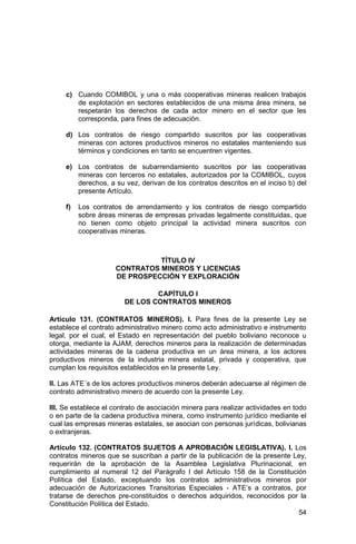 54
c) Cuando COMIBOL y una o más cooperativas mineras realicen trabajos
de explotación en sectores establecidos de una misma área minera, se
respetarán los derechos de cada actor minero en el sector que les
corresponda, para fines de adecuación.
d) Los contratos de riesgo compartido suscritos por las cooperativas
mineras con actores productivos mineros no estatales manteniendo sus
términos y condiciones en tanto se encuentren vigentes.
e) Los contratos de subarrendamiento suscritos por las cooperativas
mineras con terceros no estatales, autorizados por la COMIBOL, cuyos
derechos, a su vez, derivan de los contratos descritos en el inciso b) del
presente Artículo.
f) Los contratos de arrendamiento y los contratos de riesgo compartido
sobre áreas mineras de empresas privadas legalmente constituidas, que
no tienen como objeto principal la actividad minera suscritos con
cooperativas mineras.
TÍTULO IV
CONTRATOS MINEROS Y LICENCIAS
DE PROSPECCIÓN Y EXPLORACIÓN
CAPÍTULO I
DE LOS CONTRATOS MINEROS
Artículo 131. (CONTRATOS MINEROS). I. Para fines de la presente Ley se
establece el contrato administrativo minero como acto administrativo e instrumento
legal, por el cual, el Estado en representación del pueblo boliviano reconoce u
otorga, mediante la AJAM, derechos mineros para la realización de determinadas
actividades mineras de la cadena productiva en un área minera, a los actores
productivos mineros de la industria minera estatal, privada y cooperativa, que
cumplan los requisitos establecidos en la presente Ley.
II. Las ATE´s de los actores productivos mineros deberán adecuarse al régimen de
contrato administrativo minero de acuerdo con la presente Ley.
III. Se establece el contrato de asociación minera para realizar actividades en todo
o en parte de la cadena productiva minera, como instrumento jurídico mediante el
cual las empresas mineras estatales, se asocian con personas jurídicas, bolivianas
o extranjeras.
Artículo 132. (CONTRATOS SUJETOS A APROBACIÓN LEGISLATIVA). I. Los
contratos mineros que se suscriban a partir de la publicación de la presente Ley,
requerirán de la aprobación de la Asamblea Legislativa Plurinacional, en
cumplimiento al numeral 12 del Parágrafo I del Artículo 158 de la Constitución
Política del Estado, exceptuando los contratos administrativos mineros por
adecuación de Autorizaciones Transitorias Especiales - ATE’s a contratos, por
tratarse de derechos pre-constituidos o derechos adquiridos, reconocidos por la
Constitución Política del Estado.
 