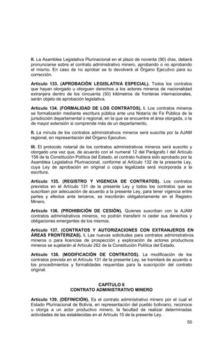 55
II. La Asamblea Legislativa Plurinacional en el plazo de noventa (90) días, deberá
pronunciarse sobre el contrato administrativo minero, aprobando o no aprobando
el mismo. En caso de no aprobar se lo devolverá al Órgano Ejecutivo para su
corrección.
Artículo 133. (APROBACIÓN LEGISLATIVA ESPECIAL). Todos los contratos
que hayan otorgado u otorguen derechos a los actores mineros de nacionalidad
extranjera dentro de los cincuenta (50) kilómetros de fronteras internacionales,
serán objeto de aprobación legislativa.
Artículo 134. (FORMALIDAD DE LOS CONTRATOS). I. Los contratos mineros
se formalizarán mediante escritura pública ante una Notaría de Fe Pública de la
jurisdicción departamental o regional, en la que se encuentre el área otorgada, o la
de mayor extensión si comprende más de un departamento.
II. La minuta de los contratos administrativos mineros será suscrita por la AJAM
regional, en representación del Órgano Ejecutivo.
III. El protocolo notarial de los contratos administrativos mineros será suscrito y
otorgado una vez que, de acuerdo con el numeral 12 del Parágrafo I del Artículo
158 de la Constitución Política del Estado, el contrato hubiera sido aprobado por la
Asamblea Legislativa Plurinacional, conforme al Artículo 132 de la presente Ley,
cuya Ley de aprobación en original o copia legalizada será incorporada a la
escritura.
Artículo 135. (REGISTRO Y VIGENCIA DE CONTRATOS). Los contratos
previstos en el Artículo 131 de la presente Ley y todos los contratos que se
suscriban por adecuación de acuerdo a la presente Ley, para tener vigencia entre
partes y efectos ante terceros, se inscribirán obligatoriamente en el Registro
Minero.
Artículo 136. (PROHIBICIÓN DE CESIÓN). Quienes suscriban con la AJAM
contratos administrativos mineros, no podrán transferir ni ceder sus derechos y
obligaciones emergentes de los mismos.
Artículo 137. (CONTRATOS Y AUTORIZACIONES CON EXTRANJEROS EN
ÁREAS FRONTERIZAS). I. Las nuevas solicitudes para contratos administrativos
mineros o para licencias de prospección y exploración de actores productivos
mineros se sujetarán al Artículo 262 de la Constitución Política del Estado.
Artículo 138. (MODIFICACIÓN DE CONTRATOS). La modificación de los
contratos prevista en el Artículo 131 de la presente Ley, se tramitará de acuerdo a
los procedimientos y formalidades requeridas para la suscripción del contrato
original.
CAPÍTULO II
CONTRATO ADMINISTRATIVO MINERO
Artículo 139. (DEFINICIÓN). Es el contrato administrativo minero por el cual el
Estado Plurinacional de Bolivia, en representación del pueblo boliviano, reconoce
u otorga a un actor productivo minero, la facultad de realizar determinadas
actividades de las establecidas en el Artículo 10 de la presente Ley.
 