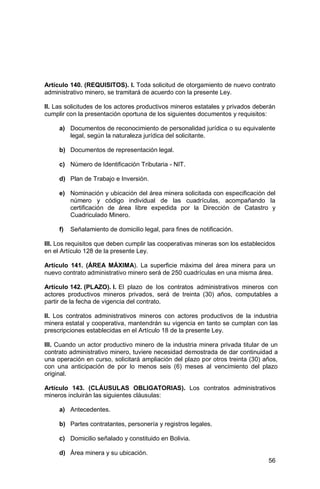 56
Artículo 140. (REQUISITOS). I. Toda solicitud de otorgamiento de nuevo contrato
administrativo minero, se tramitará de acuerdo con la presente Ley.
II. Las solicitudes de los actores productivos mineros estatales y privados deberán
cumplir con la presentación oportuna de los siguientes documentos y requisitos:
a) Documentos de reconocimiento de personalidad jurídica o su equivalente
legal, según la naturaleza jurídica del solicitante.
b) Documentos de representación legal.
c) Número de Identificación Tributaria - NIT.
d) Plan de Trabajo e Inversión.
e) Nominación y ubicación del área minera solicitada con especificación del
número y código individual de las cuadrículas, acompañando la
certificación de área libre expedida por la Dirección de Catastro y
Cuadriculado Minero.
f) Señalamiento de domicilio legal, para fines de notificación.
III. Los requisitos que deben cumplir las cooperativas mineras son los establecidos
en el Artículo 128 de la presente Ley.
Artículo 141. (ÁREA MÁXIMA). La superficie máxima del área minera para un
nuevo contrato administrativo minero será de 250 cuadrículas en una misma área.
Artículo 142. (PLAZO). I. El plazo de los contratos administrativos mineros con
actores productivos mineros privados, será de treinta (30) años, computables a
partir de la fecha de vigencia del contrato.
II. Los contratos administrativos mineros con actores productivos de la industria
minera estatal y cooperativa, mantendrán su vigencia en tanto se cumplan con las
prescripciones establecidas en el Artículo 18 de la presente Ley.
III. Cuando un actor productivo minero de la industria minera privada titular de un
contrato administrativo minero, tuviere necesidad demostrada de dar continuidad a
una operación en curso, solicitará ampliación del plazo por otros treinta (30) años,
con una anticipación de por lo menos seis (6) meses al vencimiento del plazo
original.
Artículo 143. (CLÁUSULAS OBLIGATORIAS). Los contratos administrativos
mineros incluirán las siguientes cláusulas:
a) Antecedentes.
b) Partes contratantes, personería y registros legales.
c) Domicilio señalado y constituido en Bolivia.
d) Área minera y su ubicación.
 