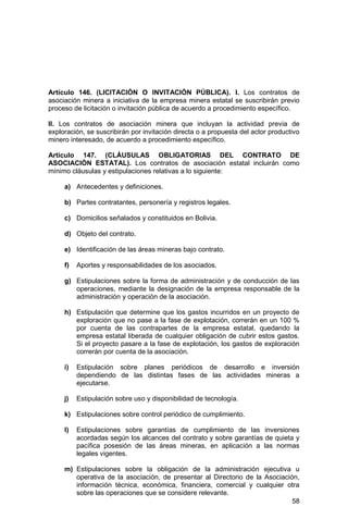 58
Artículo 146. (LICITACIÓN O INVITACIÓN PÚBLICA). I. Los contratos de
asociación minera a iniciativa de la empresa minera estatal se suscribirán previo
proceso de licitación o invitación pública de acuerdo a procedimiento específico.
II. Los contratos de asociación minera que incluyan la actividad previa de
exploración, se suscribirán por invitación directa o a propuesta del actor productivo
minero interesado, de acuerdo a procedimiento específico.
Artículo 147. (CLÁUSULAS OBLIGATORIAS DEL CONTRATO DE
ASOCIACIÓN ESTATAL). Los contratos de asociación estatal incluirán como
mínimo cláusulas y estipulaciones relativas a lo siguiente:
a) Antecedentes y definiciones.
b) Partes contratantes, personería y registros legales.
c) Domicilios señalados y constituidos en Bolivia.
d) Objeto del contrato.
e) Identificación de las áreas mineras bajo contrato.
f) Aportes y responsabilidades de los asociados.
g) Estipulaciones sobre la forma de administración y de conducción de las
operaciones, mediante la designación de la empresa responsable de la
administración y operación de la asociación.
h) Estipulación que determine que los gastos incurridos en un proyecto de
exploración que no pase a la fase de explotación, correrán en un 100 %
por cuenta de las contrapartes de la empresa estatal, quedando la
empresa estatal liberada de cualquier obligación de cubrir estos gastos.
Si el proyecto pasare a la fase de explotación, los gastos de exploración
correrán por cuenta de la asociación.
i) Estipulación sobre planes periódicos de desarrollo e inversión
dependiendo de las distintas fases de las actividades mineras a
ejecutarse.
j) Estipulación sobre uso y disponibilidad de tecnología.
k) Estipulaciones sobre control periódico de cumplimiento.
l) Estipulaciones sobre garantías de cumplimiento de las inversiones
acordadas según los alcances del contrato y sobre garantías de quieta y
pacífica posesión de las áreas mineras, en aplicación a las normas
legales vigentes.
m) Estipulaciones sobre la obligación de la administración ejecutiva u
operativa de la asociación, de presentar al Directorio de la Asociación,
información técnica, económica, financiera, comercial y cualquier otra
sobre las operaciones que se considere relevante.
 