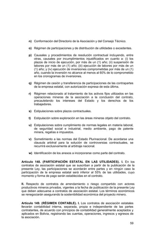 59
n) Conformación del Directorio de la Asociación y del Consejo Técnico.
o) Régimen de participaciones y de distribución de utilidades o excedentes.
p) Causales y procedimientos de resolución contractual incluyendo, entre
otras, causales por incumplimientos injustificados en cuanto a: (i) los
plazos de inicio de ejecución, por más de un (1) año; (ii) suspensión de
labores por más de un (1) año; (iii) ejecución de labores por más de un
(1) año; y (iv) ejecución de inversiones comprometidas por más de un (1)
año, cuando la inversión no alcance al menos al 60% de lo comprometido
en los cronogramas de inversiones.
q) Régimen de cesión y transferencia de participaciones de las contrapartes
de la empresa estatal, con autorización expresa de esta última.
r) Régimen relacionado al tratamiento de los activos fijos utilizados en las
operaciones mineras de la asociación a la conclusión del contrato,
precautelando los intereses del Estado y los derechos de los
trabajadores.
s) Estipulaciones sobre plazos contractuales.
t) Estipulación sobre exploración en las áreas mineras objeto del contrato.
u) Estipulaciones sobre cumplimiento de normas legales en materia laboral,
de seguridad social e industrial, medio ambiente, pago de patente
minera, regalías e impuestos.
v) Sometimiento a las normas del Estado Plurinacional. De acordarse una
clausula arbitral para la solución de controversias contractuales, se
recurrirá exclusivamente al arbitraje nacional.
w) Identificación de los anexos a incorporarse como parte del contrato.
Artículo 148. (PARTICIPACIÓN ESTATAL EN LAS UTILIDADES). I. En los
contratos de asociación estatal que se suscriban a partir de la publicación de la
presente Ley, las participaciones se acordarán entre partes y en ningún caso la
participación de la empresa estatal será inferior al 55% de las utilidades, cuyo
momento y forma de pago serán establecidas en el contrato.
II. Respecto de contratos de arrendamiento o riesgo compartido con actores
productivos mineros privados, vigentes a la fecha de publicación de la presente Ley
que deben adecuarse a contratos de asociación estatal. Los términos económicos
se renegociarán asegurando la sostenibilidad económica del proyecto minero.
Artículo 149. (RÉGIMEN CONTABLE). I. Los contratos de asociación estatales
llevarán contabilidad interna, separada, propia e independiente de las partes
contratantes, de acuerdo con principios de contabilidad generalmente aceptados y
aplicados en Bolivia, registrando las cuentas, operaciones, ingresos y egresos de
la asociación.
 