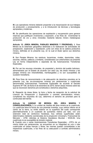 6
III. Los operadores mineros deberán propender a la mecanización de sus trabajos
de producción y procesamiento, y a la introducción de técnicas y tecnologías
apropiadas y modernas.
IV. Se planificarán las operaciones de explotación y recuperación para generar
reservas que justifiquen inversiones y expansión, a los fines de incrementar la
producción de oro y otros minerales mediante labores minero metalúrgicas
apropiadas.
Artículo 13. (ÁREA MINERA, PARAJES MINEROS Y PRIORIDAD). I. Área
Minera es la extensión geográfica destinada a la realización de actividades de
prospección, exploración y explotación, junto con otras de la cadena productiva
minera, definidas en la presente Ley, en la cual el titular ejerce sus derechos
mineros.
II. Son Parajes Mineros: los residuos, bocaminas, niveles, desmontes, colas,
escorias, relaves, pallacos y similares, considerados con anterioridad a la presente
Ley en forma independiente o separada de las Autorizaciones Transitorias
Especiales.
III. Por ser los recursos minerales, de propiedad y dominio del pueblo boliviano,
administrados por el Estado de acuerdo con esta Ley, las áreas mineras y los
parajes mineros son intransferibles, inembargables y no son susceptibles de
sucesión hereditaria.
IV. Para fines de reconocimiento o de adecuación de derechos previstos en la
presente Ley, las ex-concesiones mineras por pertenencias o cuadrículas
denominadas Autorizaciones Transitorias Especiales de acuerdo al Decreto
Supremo Nº 726, de fecha 6 de diciembre de 2010, tienen áreas mineras sobre las
que se reconocen derechos pre-constituidos o derechos adquiridos.
V. Respecto de áreas libres, la hora y fecha de recepción de la solicitud de
Licencia de Prospección y Exploración o contrato administrativo minero,
cumpliendo los requisitos de Ley, determina el derecho de prioridad para la
continuidad del trámite.
Artículo 14. (UNIDAD DE MEDIDA DEL ÁREA MINERA Y
CONSOLIDACIONES). I. La unidad de medida del área minera es la cuadrícula.
La cuadrícula tiene la forma de una pirámide invertida, cuyo vértice inferior es el
centro de la tierra, su límite exterior en la superficie del suelo corresponde
planimétricamente a un cuadrado de quinientos metros por lado, con una
extensión total de veinticinco hectáreas. Sus vértices superficiales están
determinados mediante coordenadas de la proyección Universal y Transversal de
Mercator - UTM, referidas al Sistema Geodésico Mundial - WGS-84. Una
cuadrícula no es susceptible de división material.
II. Cuando una o varias Autorizaciones Transitorias Especiales - ATE’s de un
mismo titular por pertenencias, se encuentren en su integridad en una o más
cuadrículas en áreas francas o libres, las mismas quedan consolidadas a las
respectivas cuadrículas, a los fines de su adecuación a contrato administrativo
minero.
 