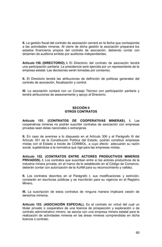 60
II. La gestión fiscal del contrato de asociación cerrará en la fecha que corresponda
a las actividades mineras. Al cierre de dicha gestión la asociación preparará los
estados financieros propios del contrato de asociación, debiendo contar con
dictamen de auditoría emitido por auditores independientes.
Artículo 150. (DIRECTORIO). I. El Directorio del contrato de asociación tendrá
una participación paritaria. La presidencia será ejercida por un representante de la
empresa estatal. Las decisiones serán tomadas por consenso.
II. El Directorio tendrá las atribuciones de definición de políticas generales del
contrato de asociación, fiscalización y control.
III. La asociación contará con un Consejo Técnico con participación paritaria y
tendrá atribuciones de asesoramiento y apoyo al Directorio.
SECCIÓN II
OTROS CONTRATOS
Artículo 151. (CONTRATOS DE COOPERATIVAS MINERAS). I. Las
cooperativas mineras no podrán suscribir contratos de asociación con empresas
privadas sean éstas nacionales o extranjeras.
II. En caso de avenirse a lo dispuesto en el Artículo 306 y el Parágrafo III del
Artículo 351 de la Constitución Política del Estado, podrán constituir empresas
mixtas con el Estado a través de COMIBOL, a cuyo efecto adecuarán su razón
social, sujetándose a la normativa que rige para las empresas mixtas.
Artículo 152. (CONTRATOS ENTRE ACTORES PRODUCTIVOS MINEROS
PRIVADOS). I. Los contratos que suscriban entre sí los actores productivos de la
industria minera privada, en el marco de lo establecido en el Código de Comercio,
deberán contar con autorización de la AJAM para su reconocimiento y validez.
II. Los contratos descritos en el Parágrafo I, sus modificaciones y extinción,
constarán en escrituras públicas y se inscribirán para su vigencia en el Registro
Minero.
III. La suscripción de estos contratos de ninguna manera implicará cesión de
derechos mineros.
Artículo 153. (ASOCIACIÓN ESPECIAL). Es el contrato en virtud del cual un
titular privado o cooperativo de una licencia de prospección y exploración o de
contrato administrativo minero, se asocia con una empresa minera estatal para la
realización de actividades mineras en las áreas mineras comprendidas en dicha
licencia o contrato.
 
