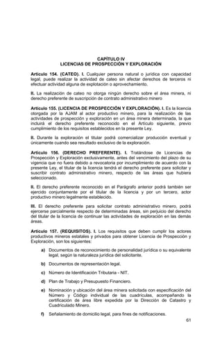 61
CAPÍTULO IV
LICENCIAS DE PROSPECCIÓN Y EXPLORACIÓN
Artículo 154. (CATEO). I. Cualquier persona natural o jurídica con capacidad
legal, puede realizar la actividad de cateo sin afectar derechos de terceros ni
efectuar actividad alguna de explotación o aprovechamiento.
II. La realización de cateo no otorga ningún derecho sobre el área minera, ni
derecho preferente de suscripción de contrato administrativo minero
Artículo 155. (LICENCIA DE PROSPECCIÓN Y EXPLORACIÓN). I. Es la licencia
otorgada por la AJAM al actor productivo minero, para la realización de las
actividades de prospección y exploración en un área minera determinada, la que
incluirá el derecho preferente reconocido en el Artículo siguiente, previo
cumplimiento de los requisitos establecidos en la presente Ley.
II. Durante la exploración el titular podrá comercializar producción eventual y
únicamente cuando sea resultado exclusivo de la exploración.
Artículo 156. (DERECHO PREFERENTE). I. Tratándose de Licencias de
Prospección y Exploración exclusivamente, antes del vencimiento del plazo de su
vigencia que no fuera debido a revocatoria por incumplimiento de acuerdo con la
presente Ley, el titular de la licencia tendrá el derecho preferente para solicitar y
suscribir contrato administrativo minero, respecto de las áreas que hubiera
seleccionado.
II. El derecho preferente reconocido en el Parágrafo anterior podrá también ser
ejercido conjuntamente por el titular de la licencia y por un tercero, actor
productivo minero legalmente establecido.
III. El derecho preferente para solicitar contrato administrativo minero, podrá
ejercerse parcialmente respecto de determinadas áreas, sin perjuicio del derecho
del titular de la licencia de continuar las actividades de exploración en las demás
áreas.
Artículo 157. (REQUISITOS). I. Los requisitos que deben cumplir los actores
productivos mineros estatales y privados para obtener Licencia de Prospección y
Exploración, son los siguientes:
a) Documentos de reconocimiento de personalidad jurídica o su equivalente
legal, según la naturaleza jurídica del solicitante.
b) Documentos de representación legal.
c) Número de Identificación Tributaria - NIT.
d) Plan de Trabajo y Presupuesto Financiero.
e) Nominación y ubicación del área minera solicitada con especificación del
Número y Código individual de las cuadrículas, acompañando la
certificación de área libre expedida por la Dirección de Catastro y
Cuadriculado Minero.
f) Señalamiento de domicilio legal, para fines de notificaciones.
 