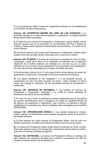 62
II. Los requisitos que deben cumplir las cooperativas mineras son los establecidos
en el Artículo 128 de la presente Ley.
Artículo 158. (SUPERFICIE MÁXIMA DEL ÁREA DE LAS LICENCIAS). I. La
superficie máxima de un área para prospección y exploración, no deberá exceder
de quinientas (500) cuadrículas.
II. El titular de una Licencia de Prospección y Exploración, podrá solicitar nuevas
licencias siempre que no se encuentre en incumplimiento del Plan o Planes de
Trabajo y Presupuesto Financiero anteriormente comprometidos, a la fecha de su
nueva solicitud.
III. Durante la vigencia de la Licencia de Prospección y Exploración, el titular podrá
realizar renuncias parciales de las cuadrículas que no sean de su interés.
Artículo 159. (PLAZOS). I. El plazo de la licencia no excederá de cinco (5) años,
computable a partir de la fecha de la notificación al solicitante de la respectiva
resolución de la AJAM, pudiendo ser ampliado por una sola vez por un plazo
adicional de tres (3) años, previa justificación de la necesidad de la ampliación y
renuncia de las áreas exploradas que no fueran de interés del titular.
II. Se fija el plazo máximo de un (1) año para el inicio de las labores de campo de
prospección y exploración, computable a partir de la vigencia de la licencia.
III. Los plazos señalados en los Parágrafos I y II del presente Artículo, se
suspenderán en caso de existir acciones de hecho u otras causales de fuerza
mayor que impidan la realización de las actividades mineras de prospección y
exploración.
Artículo 160. (ENTREGA DE INFORMES). I. Los titulares de Licencia de
Prospección y Exploración, entregarán a la AJAM en forma semestral la
información de avance de sus actividades.
II. En caso de que el titular no ejerciere su derecho preferente para la suscripción
de contrato administrativo minero, entregará a la AJAM, los resultados finales de
las labores de prospección y exploración, caso contrario, se aplicará la sanción
establecida en la presente Ley. Dichos resultados serán entregados por la AJAM al
SERGEOMIN.
Artículo 161. (PROSPECCIÓN AÉREA). I. Los actores productivos mineros
podrán solicitar a la AJAM licencia para realizar prospección aérea en el territorio
del Estado boliviano.
II. El área máxima por cada Licencia de Prospección Aérea, será de ocho mil
(8.000) cuadrículas. La vigencia de dicha autorización será de seis (6) meses.
III. La Licencia de Prospección Aérea otorga derecho preferente en áreas mineras
libres para solicitar Licencia de Prospección y Exploración de las áreas de interés,
antes del vencimiento del plazo de vigencia.
Artículo 162. (EXTINCIÓN). La Licencia de Prospección Aérea se extingue de
pleno derecho por expiración del plazo para solicitar la autorización de vuelo de
acuerdo al Artículo anterior de la presente Ley.
 