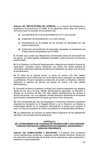 63
Artículo 163. (REVOCATORIA DE LICENCIA). I. La Licencia de Prospección y
Exploración se revocará por la AJAM, en los siguientes casos, salvo por razones
de fuerza mayor de acuerdo con la presente Ley:
a) Incumplimiento de inicio de actividades por un (1) año vencido.
b) Suspensión de actividades por un (1) año vencido.
c) Incumplimiento en la entrega de los informes de actividades por dos
veces consecutivas.
d) Vulneración a la prohibición de desarrollar actividades de explotación por
el titular previa comprobación por la AJAM.
II. El titular que cumpla sus obligaciones contractuales antes del vencimiento de
los plazos, sin haber logrado resultados favorables, podrá renunciar a la licencia
ante la AJAM.
III. Si la Directora o el Director Departamental o Regional que otorgó la licencia de
exploración, considera, previa verificación, que existe una causal expresa de
revocatoria, dispondrá mediante providencia la notificación de cargos que da inicio
al procedimiento.
IV. El titular de la licencia tendrá un plazo de quince (15) días hábiles
administrativos de la notificación con la providencia para presentar sus descargos
y justificativos. Si fuera necesaria la producción de prueba, la Directora o Director
dispondrá la apertura de término de prueba de quince (15) días hábiles
administrativos.
V. Concluido el término probatorio, el titular de la licencia presentará sus alegatos
dentro de los cinco (5) días hábiles administrativos siguientes. La Directora o
Director en el término de diez (10) días hábiles administrativos de vencido el
término de prueba, con o sin alegatos, emitirá resolución declarando la revocatoria
de la licencia o desestimando los cargos que dieron inicio al proceso.
VI. Una vez agotadas las vías de impugnación, la Directora o Director competente
dispondrá la inscripción en el Registro Minero y en la Dirección de Catastro y
Cuadriculado Minero de la resolución administrativa o judicial que resuelva el
caso. Si fuera de revocatoria la misma se publicará en la Gaceta Nacional Minera.
VII. La interposición de recursos no tendrá efecto suspensivo de las obligaciones
del titular ni de sus derechos de exploración.
CAPÍTULO V
DEL OTORGAMIENTO DE LICENCIAS DE PROSPECCIÓN Y EXPLORACIÓN
Y NUEVOS CONTRATOS ADMINISTRATIVOS MINEROS, OPOSICIONES Y
DERECHO PREFERENTE
Artículo 164. (HABILITACIÓN Y SOLICITUD). I. Cualquier actor productivo
minero debidamente constituido y registrado podrá solicitar derechos mineros en
las áreas libres determinadas de acuerdo con la presente ley, para prospección y
exploración o para explotación.
 