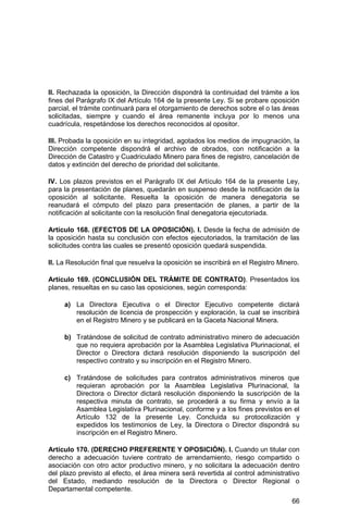 66
II. Rechazada la oposición, la Dirección dispondrá la continuidad del trámite a los
fines del Parágrafo IX del Artículo 164 de la presente Ley. Si se probare oposición
parcial, el trámite continuará para el otorgamiento de derechos sobre el o las áreas
solicitadas, siempre y cuando el área remanente incluya por lo menos una
cuadrícula, respetándose los derechos reconocidos al opositor.
III. Probada la oposición en su integridad, agotados los medios de impugnación, la
Dirección competente dispondrá el archivo de obrados, con notificación a la
Dirección de Catastro y Cuadriculado Minero para fines de registro, cancelación de
datos y extinción del derecho de prioridad del solicitante.
IV. Los plazos previstos en el Parágrafo IX del Artículo 164 de la presente Ley,
para la presentación de planes, quedarán en suspenso desde la notificación de la
oposición al solicitante. Resuelta la oposición de manera denegatoria se
reanudará el cómputo del plazo para presentación de planes, a partir de la
notificación al solicitante con la resolución final denegatoria ejecutoriada.
Artículo 168. (EFECTOS DE LA OPOSICIÓN). I. Desde la fecha de admisión de
la oposición hasta su conclusión con efectos ejecutoriados, la tramitación de las
solicitudes contra las cuales se presentó oposición quedará suspendida.
II. La Resolución final que resuelva la oposición se inscribirá en el Registro Minero.
Artículo 169. (CONCLUSIÓN DEL TRÁMITE DE CONTRATO). Presentados los
planes, resueltas en su caso las oposiciones, según corresponda:
a) La Directora Ejecutiva o el Director Ejecutivo competente dictará
resolución de licencia de prospección y exploración, la cual se inscribirá
en el Registro Minero y se publicará en la Gaceta Nacional Minera.
b) Tratándose de solicitud de contrato administrativo minero de adecuación
que no requiera aprobación por la Asamblea Legislativa Plurinacional, el
Director o Directora dictará resolución disponiendo la suscripción del
respectivo contrato y su inscripción en el Registro Minero.
c) Tratándose de solicitudes para contratos administrativos mineros que
requieran aprobación por la Asamblea Legislativa Plurinacional, la
Directora o Director dictará resolución disponiendo la suscripción de la
respectiva minuta de contrato, se procederá a su firma y envío a la
Asamblea Legislativa Plurinacional, conforme y a los fines previstos en el
Artículo 132 de la presente Ley. Concluida su protocolización y
expedidos los testimonios de Ley, la Directora o Director dispondrá su
inscripción en el Registro Minero.
Artículo 170. (DERECHO PREFERENTE Y OPOSICIÓN). I. Cuando un titular con
derecho a adecuación tuviere contrato de arrendamiento, riesgo compartido o
asociación con otro actor productivo minero, y no solicitara la adecuación dentro
del plazo previsto al efecto, el área minera será revertida al control administrativo
del Estado, mediando resolución de la Directora o Director Regional o
Departamental competente.
 