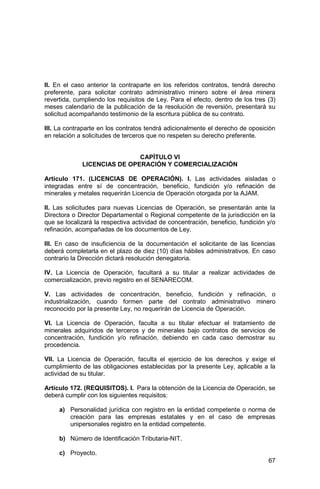 67
II. En el caso anterior la contraparte en los referidos contratos, tendrá derecho
preferente, para solicitar contrato administrativo minero sobre el área minera
revertida, cumpliendo los requisitos de Ley. Para el efecto, dentro de los tres (3)
meses calendario de la publicación de la resolución de reversión, presentará su
solicitud acompañando testimonio de la escritura pública de su contrato.
III. La contraparte en los contratos tendrá adicionalmente el derecho de oposición
en relación a solicitudes de terceros que no respeten su derecho preferente.
CAPÍTULO VI
LICENCIAS DE OPERACIÓN Y COMERCIALIZACIÓN
Artículo 171. (LICENCIAS DE OPERACIÓN). I. Las actividades aisladas o
integradas entre sí de concentración, beneficio, fundición y/o refinación de
minerales y metales requerirán Licencia de Operación otorgada por la AJAM.
II. Las solicitudes para nuevas Licencias de Operación, se presentarán ante la
Directora o Director Departamental o Regional competente de la jurisdicción en la
que se localizará la respectiva actividad de concentración, beneficio, fundición y/o
refinación, acompañadas de los documentos de Ley.
III. En caso de insuficiencia de la documentación el solicitante de las licencias
deberá completarla en el plazo de diez (10) días hábiles administrativos. En caso
contrario la Dirección dictará resolución denegatoria.
IV. La Licencia de Operación, facultará a su titular a realizar actividades de
comercialización, previo registro en el SENARECOM.
V. Las actividades de concentración, beneficio, fundición y refinación, o
industrialización, cuando formen parte del contrato administrativo minero
reconocido por la presente Ley, no requerirán de Licencia de Operación.
VI. La Licencia de Operación, faculta a su titular efectuar el tratamiento de
minerales adquiridos de terceros y de minerales bajo contratos de servicios de
concentración, fundición y/o refinación, debiendo en cada caso demostrar su
procedencia.
VII. La Licencia de Operación, faculta el ejercicio de los derechos y exige el
cumplimiento de las obligaciones establecidas por la presente Ley, aplicable a la
actividad de su titular.
Artículo 172. (REQUISITOS). I. Para la obtención de la Licencia de Operación, se
deberá cumplir con los siguientes requisitos:
a) Personalidad jurídica con registro en la entidad competente o norma de
creación para las empresas estatales y en el caso de empresas
unipersonales registro en la entidad competente.
b) Número de Identificación Tributaria-NIT.
c) Proyecto.
 