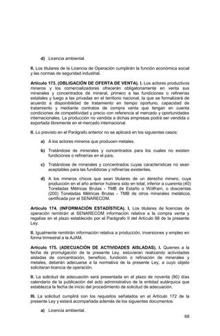 68
d) Licencia ambiental.
II. Los titulares de la Licencia de Operación cumplirán la función económica social
y las normas de seguridad industrial.
Artículo 173. (OBLIGACIÓN DE OFERTA DE VENTA). I. Los actores productivos
mineros y los comercializadores ofrecerán obligatoriamente en venta sus
minerales y concentrados de mineral, primero a las fundiciones o refinerías
estatales y luego a las privadas en el territorio nacional, la que se formalizará de
acuerdo a disponibilidad de tratamiento en tiempo oportuno, capacidad de
tratamiento y mediante contratos de compra venta que tengan en cuenta
condiciones de competitividad y precio con referencia al mercado y oportunidades
internacionales. La producción no vendida a dichas empresas podrá ser vendida o
exportada libremente en el mercado internacional.
II. Lo previsto en el Parágrafo anterior no se aplicará en los siguientes casos:
a) A los actores mineros que producen metales.
b) Tratándose de minerales y concentrados para los cuales no existen
fundiciones o refinerías en el país.
c) Tratándose de minerales y concentrados cuyas características no sean
aceptables para las fundidoras y refinerías existentes.
d) A los mineros chicos que sean titulares de un derecho minero, cuya
producción en el año anterior hubiera sido en total, inferior a cuarenta (40)
Toneladas Métricas Brutas - TMB de Estaño o Wólfram, o doscientas
(200) Toneladas Métricas Brutas - TMB de otros minerales metálicos,
certificada por el SENARECOM.
Artículo 174. (INFORMACIÓN ESTADÍSTICA). I. Los titulares de licencias de
operación remitirán al SENARECOM información relativa a la compra venta y
regalías en el plazo establecido por el Parágrafo II del Artículo 88 de la presente
Ley.
II. Igualmente remitirán información relativa a producción, inversiones y empleo en
forma trimestral a la AJAM.
Artículo 175. (ADECUACIÓN DE ACTIVIDADES AISLADAS). I. Quienes a la
fecha de promulgación de la presente Ley, estuvieran realizando actividades
aisladas de concentración, beneficio, fundición o refinación de minerales y
metales, deberán adecuarse a la normativa de la presente Ley, a cuyo objeto
solicitaran licencia de operación.
II. La solicitud de adecuación será presentada en el plazo de noventa (90) días
calendario de la publicación del acto administrativo de la entidad autárquica que
establezca la fecha de inicio del procedimiento de solicitud de adecuación.
III. La solicitud cumplirá con los requisitos señalados en el Artículo 172 de la
presente Ley y estará acompañada además de los siguientes documentos:
a) Licencia ambiental.
 