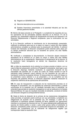 69
b) Registro en SENARECOM.
c) Memoria descriptiva de sus actividades.
d) Estados financieros presentados a la autoridad tributaria por las dos
últimas gestiones fiscales.
IV. Dentro del plazo previsto en el Parágrafo I y cumpliendo los requisitos de Ley,
los operadores de las actividades aisladas descritos en el Artículo 171 de la
presente Ley, presentarán solicitud de otorgamiento de licencia de operación a la
Dirección Departamental o Regional competente, para la continuación de sus
actividades.
V. Si la Dirección verificara la insuficiencia de la documentación presentada,
notificará al solicitante para que en un plazo no mayor a veinte (20) días hábiles
administrativos complete su solicitud para la prosecución del trámite. A solicitud
fundada del interesado, la Dirección competente podrá extender dicho plazo por
un tiempo prudencial adicional que no excederá de quince (15) días hábiles
administrativos.
VI. Verificada o completada la documentación, la Dirección dictará resolución
aprobatoria de la solicitud en un plazo no mayor a veinte (20) días hábiles
administrativos de su presentación, disponiendo el otorgamiento de la licencia. Si
la resolución fuere denegatoria se abrirán los respectivos derechos de
impugnación.
VII. La falta de presentación de la solicitud en el plazo previsto al efecto o en su
caso la falta de subsanación conforme al Parágrafo II precedente, dará lugar a que
la Dirección disponga mediante resolución, la suspensión temporal de las
actividades del operador por un plazo de cuatro (4) meses durante el cual el
solicitante podrá presentar nueva solicitud con los requisitos de Ley para su
tramitación conforme al presente Artículo. Si transcurridos los cuatro (4) meses no
se presentare nueva solicitud o si se presentare y no se cumpliere con los
requisitos del presente Artículo, la Dirección dispondrá mediante resolución la
suspensión definitiva de las operaciones del solicitante.
VIII. En caso de impugnación a cualquiera de las resoluciones previstas en el
Parágrafo IV precedente, una vez agotadas las instancias administrativa y judicial
reconocidas en la presente Ley sin resultado favorable para el solicitante, se
entenderá ejecutoriada la resolución denegatoria la cual se publicará en la Gaceta
Nacional Minera. En caso de resultado favorable al solicitante, concluirá el trámite
y la Dirección otorgará la correspondiente licencia.
IX. Hasta la fecha de dictación de la primera de las resoluciones denegatorias
antes previstas, el operador podrá continuar con sus actividades, cumpliendo sus
obligaciones de acuerdo con la presente Ley. Sin embargo, a partir de su
notificación el solicitante quedará impedido de llevar adelante sus operaciones
mientras no concluyan los recursos de Ley. En casos debidamente justificados por
razones de interés público o social, o para evitar graves daños al solicitante, la
Dirección competente podrá autorizar la continuidad temporal de actividades, sin
perjuicio del cumplimiento por el solicitante de obligaciones legales que
correspondan hasta la resolución final.
 