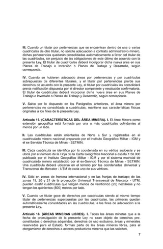 7
III. Cuando un titular por pertenencias que se encuentran dentro de una o varias
cuadrículas de otro titular, no solicite adecuación a contrato administrativo minero,
dichas pertenencias quedarán consolidadas automáticamente a favor del titular de
las cuadrículas, sin perjuicio de las obligaciones de este último de acuerdo con la
presente Ley. El titular de cuadrículas deberá incorporar dicha nueva área en sus
Planes de Trabajo e Inversión o Planes de Trabajo y Desarrollo, según
corresponda.
IV. Cuando se hubieren adecuado áreas por pertenencias y por cuadrículas
sobrepuestas de diferentes titulares, y el titular por pertenencias pierde sus
derechos de acuerdo con la presente Ley, el titular por cuadrículas las consolidará
previa notificación dispuesta por el director competente y resolución confirmatoria.
El titular de cuadrículas deberá incorporar dicha nueva área en sus Planes de
Trabajo e Inversión o Planes de Trabajo y Desarrollo, según corresponda.
V. Salvo por lo dispuesto en los Parágrafos anteriores, el área minera por
pertenencias no consolidada a cuadrículas, mantiene sus características físicas
originales a los fines de la presente Ley.
Artículo 15. (CARACTERÍSTICAS DEL ÁREA MINERA). I. El Área Minera como
extensión geográfica está formada por una o más cuadrículas colindantes al
menos por un lado.
II. Las cuadrículas están orientadas de Norte a Sur y registradas en el
cuadriculado minero nacional preparado por el Instituto Geográfico Militar - IGM y
el ex-Servicio Técnico de Minas - SETMIN.
III. Cada cuadrícula se identifica por la coordenada en su vértice sudoeste y se
ubica por el número de la Hoja de la Carta Geográfica Nacional a escala 1:50.000
publicada por el Instituto Geográfico Militar - IGM y por el sistema matricial de
cuadriculado minero establecido por el ex-Servicio Técnico de Minas - SETMIN.
Una cuadrícula deberá ubicarse en el terreno por las coordenadas Universal y
Transversal de Mercator - UTM de cada uno de sus vértices.
IV. Sólo en zonas de frontera internacional y en las franjas de traslapo de las
zonas 19, 20 y 21 de la proyección Universal Transversal de Mercator - UTM,
pueden existir cuadrículas que tengan menos de veinticinco (25) hectáreas y no
tengan los quinientos (500) metros por lado.
V. Cuando un titular goce de derechos por cuadrículas siendo al mismo tiempo
titular de pertenencias superpuestas por las cuadrículas, las primeras quedan
automáticamente consolidadas en las cuadrículas, a los fines de adecuación a la
presente Ley.
Artículo 16. (ÁREAS MINERAS LIBRES). I. Todas las áreas mineras que a la
fecha de promulgación de la presente Ley no sean objeto de derechos pre-
constituidos o derechos adquiridos, derechos de uso exclusivo, áreas y minerales
reservados para el Estado, forman parte de las áreas mineras libres, para el
otorgamiento de derechos a actores productivos mineros que las soliciten.
 