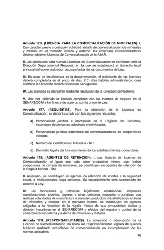 70
Artículo 176. (LICENCIA PARA LA COMERCIALIZACIÓN DE MINERALES). I.
Con carácter previo a cualquier actividad aislada de comercialización de minerales
y metales en el mercado interno y externo, las empresas comercializadoras
deberán obtener Licencia de Comercialización de la AJAM.
II. Las solicitudes para nuevas Licencias de Comercialización se tramitarán ante la
Dirección Departamental Regional, en la que se establecerá el domicilio legal
principal del comercializador, acompañadas de los documentos de Ley.
III. En caso de insuficiencia de la documentación, el solicitante de las licencias
deberá completarla en el plazo de diez (10) días hábiles administrativos, caso
contrario la Dirección dictará resolución denegatoria.
IV. Las licencias se otorgarán mediante resolución de la Dirección competente.
V. Una vez obtenida la licencia cumplirán con las normas de registro en el
SENARECOM a los fines y de acuerdo con la presente Ley.
Artículo 177. (REQUISITOS). Para la obtención de la Licencia de
Comercialización, se deberá cumplir con los siguientes requisitos:
a) Personalidad jurídica e inscripción en el Registro de Comercio,
tratándose de personas colectivas e individuales.
b) Personalidad jurídica tratándose de comercializadoras de cooperativas
mineras.
c) Número de Identificación Tributaria - NIT.
d) Domicilio legal y de funcionamiento de los establecimientos comerciales.
Artículo 178. (AGENTES DE RETENCIÓN). I. Los titulares de Licencia de
Comercialización al igual que todo actor productivo minero que realice
operaciones de compra de minerales, se constituyen en agentes de retención de
la Regalía Minera - RM.
II. Asimismo, se constituyen en agentes de retención de aportes a la seguridad
social, e institucionales, bajo convenio. Su incumplimiento será sancionado de
acuerdo a Ley.
III. Las fundiciones y refinerías legalmente establecidas, empresas
manufactureras, joyerías, joyeros y otras personas naturales o jurídicas que
realicen actividades de manufactura o elaboren productos industrializados en base
de minerales y metales en el mercado interno, se constituyen en agentes
obligados a la retención de la regalía minera de sus proveedores locales y
deberán inscribirse en el SENARECOM a efectos del registro y control de la
comercialización interna y externa de minerales y metales.
Artículo 179. (RESPONSABILIDADES). La obtención o adecuación de la
Licencia de Comercialización, no libera las responsabilidades legales de quienes
hubieren realizado actividades de comercialización en incumplimiento de las
normas aplicables.
 