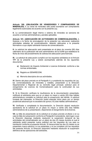 71
Artículo 180. (OBLIGACIÓN DE VENDEDORES Y COMPRADORES DE
MINERALES). I. La venta de minerales sólo podrá acordarse con compradores
legalmente autorizados de acuerdo con la presente Ley.
II. La comercialización ilegal interna o externa de minerales se sanciona de
acuerdo a normas administrativas y penales aplicables.
Artículo 181. (ADECUACIÓN DE ACTIVIDADES DE COMERCIALIZACIÓN). I.
Quienes a la fecha de promulgación de la presente Ley estuvieran realizando
actividades aisladas de comercialización, deberán adecuarse a la presente
Normativa a cuyo objeto solicitarán licencia de comercialización.
II. La solicitud de adecuación será presentada en el plazo de noventa (90) días
calendario de la publicación del acto administrativo de la AJAM que establezca la
fecha de inicio del procedimiento de solicitud de adecuación para licencias.
III. La solicitud de adecuación cumplirá con los requisitos señalados en el Artículo
177 de la presente Ley y estará acompañada además de los siguientes
documentos:
a) Declaración de Impacto Ambiental o Licencia Ambiental, conforme a las
normas ambientales.
b) Registro en SENARECOM.
c) Memoria descriptiva de sus actividades.
IV. Dentro del plazo previsto en el Parágrafo II y cumpliendo los requisitos de Ley,
los comercializadores de minerales y metales, presentarán a la Dirección
Departamental o Regional de su domicilio legal principal, solicitud para el
otorgamiento de Licencia de Comercialización para la continuidad de sus
actividades.
V. Si la Dirección verificara la insuficiencia de la documentación presentada,
notificará al solicitante para que en un plazo no mayor a veinte (20) días hábiles
administrativos complete su solicitud para la prosecución del trámite. A solicitud
fundada del interesado, la Dirección podrá extender dicho plazo por un tiempo
prudencial adicional que no excederá de quince (15) días hábiles administrativos.
VI. Verificada o completada la documentación, la Dirección dictará resolución
aprobatoria de la solicitud en un plazo no mayor a veinte (20) días hábiles
administrativos de su presentación, disponiendo el otorgamiento de la licencia.
VII. La falta de presentación de la solicitud en el plazo previsto al efecto o en su
caso la falta de subsanación conforme al Parágrafo II precedente, dará lugar a que
la Dirección disponga mediante resolución la suspensión temporal de las
actividades del comercializador por un plazo de dos (2) meses durante el cual el
solicitante podrá presentar nueva solicitud con los requisitos de Ley para su
tramitación conforme al presente Artículo. Si transcurridos los dos (2) meses no se
presentare nueva solicitud o si se presentare y no se cumpliere con los requisitos
del presente Artículo, la Dirección dispondrá mediante resolución la suspensión
definitiva de las operaciones del solicitante.
 