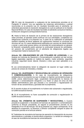 72
VIII. En caso de impugnación a cualquiera de las resoluciones previstas en el
Parágrafo IV anterior, una vez agotadas las instancias administrativa y judicial
reconocidas en la presente Ley sin resultado favorable para el solicitante, se
entenderá ejecutoriada la resolución denegatoria la cual se publicará en la Gaceta
Nacional Minera. En caso de resultado favorable al solicitante concluirá el trámite y
la Dirección otorgará la correspondiente licencia.
IX. Hasta la fecha de dictación de la primera de las resoluciones denegatorias
antes previstas, el operador podrá continuar con sus actividades, cumpliendo sus
obligaciones conforme a la presente Ley. A partir de su notificación el solicitante
quedará impedido de llevar adelante sus operaciones mientras no concluyan los
recursos de Ley. En casos debidamente justificados por razones de interés público
o social, o para evitar graves daños a la actividad de comercialización en general,
la Dirección competente podrá autorizar la continuidad temporal de actividades,
sin perjuicio del cumplimiento por el solicitante de obligaciones legales que
correspondan hasta la resolución final.
Artículo 182. (OBLIGACIONES DE LOS TITULARES DE LICENCIAS). I. Los
titulares de Licencias de Operación y Comercialización cumplirán con las normas
legales especiales vigentes en materia de registro, medio ambiente, seguridad
industrial, seguridad social, laboral, tributaria y otras que sean aplicables a su
actividad.
II. Los comercializadores tienen la obligación de exponer en lugar visible sus
precios de compra de minerales y metales.
Artículo 183. (SUSPENSIÓN Y REVOCATORIA DE LICENCIA DE OPERACIÓN
Y COMERCIALIZACIÓN). I. En caso de incumplimiento de obligaciones
establecidas en la presente Ley que no tengan un régimen sancionatorio propio, la
AJAM, previa determinación legal, suspenderá temporalmente la licencia de
operación o comercialización otorgando a su titular un plazo de cinco (5) días
hábiles administrativos para que proceda a su corrección o regularización en
función de las características y gravedad del incumplimiento.
II. Si vencido el plazo el incumplimiento no hubiere sido subsanado o regularizado,
la AJAM revocará la licencia.
III. Si el incumplimiento no fuere susceptible de corrección o regularización la
AJAM revocará la licencia.
Artículo 184. (TRÁMITES DE SUSPENSIÓN Y REVOCATORIA). I. Cuando
proceda la suspensión o revocatoria de licencias de operación o comercialización
conforme al Artículo precedente, se seguirá el procedimiento previsto en los
Parágrafos III al VII del Artículo 163 de la presente Ley, según corresponda. Si se
declarara la suspensión, la Directora o Director competente otorgará el plazo de
corrección previsto en el artículo anterior.
II. Tratándose de revocatoria de licencias de operación la interposición de recursos
administrativos y judiciales no tendrá efecto suspensivo. Lo tendrá sin embargo en
el caso de revocatoria de licencias de comercialización.
 