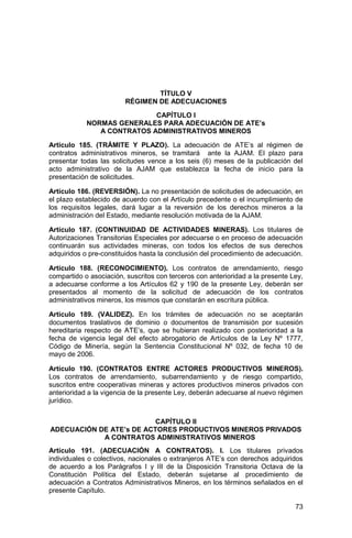 73
TÍTULO V
RÉGIMEN DE ADECUACIONES
CAPÍTULO I
NORMAS GENERALES PARA ADECUACIÓN DE ATE’s
A CONTRATOS ADMINISTRATIVOS MINEROS
Artículo 185. (TRÁMITE Y PLAZO). La adecuación de ATE’s al régimen de
contratos administrativos mineros, se tramitará ante la AJAM. El plazo para
presentar todas las solicitudes vence a los seis (6) meses de la publicación del
acto administrativo de la AJAM que establezca la fecha de inicio para la
presentación de solicitudes.
Artículo 186. (REVERSIÓN). La no presentación de solicitudes de adecuación, en
el plazo establecido de acuerdo con el Artículo precedente o el incumplimiento de
los requisitos legales, dará lugar a la reversión de los derechos mineros a la
administración del Estado, mediante resolución motivada de la AJAM.
Artículo 187. (CONTINUIDAD DE ACTIVIDADES MINERAS). Los titulares de
Autorizaciones Transitorias Especiales por adecuarse o en proceso de adecuación
continuarán sus actividades mineras, con todos los efectos de sus derechos
adquiridos o pre-constituidos hasta la conclusión del procedimiento de adecuación.
Artículo 188. (RECONOCIMIENTO). Los contratos de arrendamiento, riesgo
compartido o asociación, suscritos con terceros con anterioridad a la presente Ley,
a adecuarse conforme a los Artículos 62 y 190 de la presente Ley, deberán ser
presentados al momento de la solicitud de adecuación de los contratos
administrativos mineros, los mismos que constarán en escritura pública.
Artículo 189. (VALIDEZ). En los trámites de adecuación no se aceptarán
documentos traslativos de dominio o documentos de transmisión por sucesión
hereditaria respecto de ATE’s, que se hubieran realizado con posterioridad a la
fecha de vigencia legal del efecto abrogatorio de Artículos de la Ley Nº 1777,
Código de Minería, según la Sentencia Constitucional Nº 032, de fecha 10 de
mayo de 2006.
Artículo 190. (CONTRATOS ENTRE ACTORES PRODUCTIVOS MINEROS).
Los contratos de arrendamiento, subarrendamiento y de riesgo compartido,
suscritos entre cooperativas mineras y actores productivos mineros privados con
anterioridad a la vigencia de la presente Ley, deberán adecuarse al nuevo régimen
jurídico.
CAPÍTULO II
ADECUACIÓN DE ATE’s DE ACTORES PRODUCTIVOS MINEROS PRIVADOS
A CONTRATOS ADMINISTRATIVOS MINEROS
Artículo 191. (ADECUACIÓN A CONTRATOS). I. Los titulares privados
individuales o colectivos, nacionales o extranjeros ATE’s con derechos adquiridos
de acuerdo a los Parágrafos I y III de la Disposición Transitoria Octava de la
Constitución Política del Estado, deberán sujetarse al procedimiento de
adecuación a Contratos Administrativos Mineros, en los términos señalados en el
presente Capítulo.
 