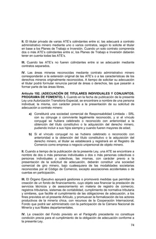 74
II. El titular privado de varias ATE’s colindantes entre sí, las adecuará a contrato
administrativo minero mediante uno o varios contratos, según lo solicite el titular
en base a los Planes de Trabajo e Inversión. Cuando un solo contrato comprenda
dos o más ATE’s colindantes entre sí, los Planes de Trabajo e Inversión deberán
tener en cuenta todas las ATE’s.
III. Cuando las ATE’s no fueren colindantes entre si se adecuarán mediante
contratos separados.
IV. Las áreas mineras reconocidas mediante contrato administrativo minero
corresponderán a la extensión original de las ATE’s o a las características de los
derechos mineros originalmente reconocidos. A tiempo de solicitar su adecuación
el titular podrá formular renuncia parcial de áreas o derechos, las que pasarán a
formar parte de las áreas libres.
Artículo 192. (ADECUACIÓN DE TITULARES INDIVIDUALES Y CONJUNTOS.
PROGRAMA DE FOMENTO). I. Cuando en la fecha de publicación de la presente
Ley una Autorización Transitoria Especial, se encontrare a nombre de una persona
individual, la misma, con carácter previo a la presentación de su solicitud de
adecuación a contrato minero:
a) Constituirá una sociedad comercial de Responsabilidad Limitada - SRL
con su cónyuge o conviviente legalmente reconocido, y si el vínculo
conyugal se hubiera celebrado o reconocido con anterioridad a la
obtención del título constitutivo o la adquisición del derecho minero,
pudiendo incluir a sus hijos siempre y cuando fueren mayores de edad;
b) Si el vínculo conyugal no se hubiera celebrado o reconocido con
anterioridad a la obtención del título constitutivo o la adquisición del
derecho minero, el titular se establecerá y registrará en el Registro de
Comercio como empresa o negocio unipersonal de objeto minero.
II. Cuando a tiempo de la publicación de la presente Ley, una ATE se encontrare a
nombre de dos o más personas individuales o dos o más personas colectivas o
personas individuales y colectivas, las mismas, con carácter previo a la
presentación de la solicitud de adecuación, deberán constituir una sociedad
comercial de giro minero, bajo cualesquiera de las modalidades societarias
reconocidas por el Código de Comercio, excepto asociaciones accidentales o de
cuentas en participación.
III. El Órgano Ejecutivo apoyará gestiones o promoverá medidas que permitan la
creación de un fondo de financiamiento, cuyo objeto sea financiar la prestación de
servicios técnicos y de asesoramiento en materia de registro de comercio,
registros tributarios, sistemas de contabilidad, cumplimiento de normativa tributaria
y similares, que facilite el cumplimiento de las obligaciones de adecuación, a los
fines previstos en el presente Artículo, y promuevan la formalización de los actores
productivos de la minería chica, con recursos de la Cooperación Internacional,
Fondo que podrá ser administrado con la participación de la Cámara Nacional de
Minería y sus filiales departamentales.
IV. La creación del Fondo previsto en el Parágrafo precedente no constituye
condición previa para el cumplimiento de la obligación de adecuación conforme a
la presente Ley.
 