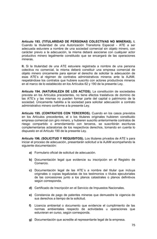 75
Artículo 193. (TITULARIDAD DE PERSONAS COLECTIVAS NO MINERAS). I.
Cuando la titularidad de una Autorización Transitoria Especial - ATE a ser
adecuada estuviere a nombre de una sociedad comercial sin objeto minero, con
carácter previo a la adecuación, la misma deberá asociarse con cualquier actor
productivo minero legalmente constituido que se encargará de las operaciones
mineras.
II. Si la titularidad de una ATE estuviere registrada a nombre de una persona
colectiva no comercial, la misma deberá constituir una empresa comercial de
objeto minero únicamente para ejercer el derecho de solicitar la adecuación de
esas ATE’s al régimen de contratos administrativos mineros ante la AJAM,
respetándose los contratos que hubiere suscrito con actores productivos mineros
en el marco de lo establecido en los Artículos 62 y 190 de la presente Ley.
Artículo 194. (NATURALEZA DE LOS ACTOS). La constitución de sociedades
prevista en los Artículos precedentes, no tiene efectos traslativos de dominio de
las ATE’s y las mismas no pueden formar parte del capital o patrimonio de la
sociedad. Únicamente habilita a la sociedad para solicitar adecuación a contrato
administrativo minero conforme a la presente Ley.
Artículo 195. (CONTRATOS CON TERCEROS). Cuando en los casos previstos
en los Artículos precedentes, el o los titulares originales hubieren constituido
empresa comercial con giro minero, y hubieren suscrito anteriormente contratos de
riesgo compartido o arrendamiento con terceros, se suscribirán escrituras
complementarias aclaratorias de los respectivos derechos, tomando en cuenta lo
dispuesto en el Artículo 190 de la presente Ley.
Artículo 196. (SOLICITUD Y REQUISITOS). Los titulares privados de ATE´s para
iniciar el proceso de adecuación, presentarán solicitud a la AJAM acompañando la
siguiente documentación:
a) Formulario oficial de solicitud de adecuación.
b) Documentación legal que evidencie su inscripción en el Registro de
Comercio.
c) Documentación legal de las ATE´s a nombre del titular que incluya
originales o copias legalizadas de los testimonios o títulos ejecutoriales
de las concesiones junto a los planos catastrales o planos definitivos
según corresponda.
d) Certificado de Inscripción en el Servicio de Impuestos Nacionales.
e) Constancia de pago de patentes mineras que demuestre la vigencia de
sus derechos a tiempo de la solicitud.
f) Licencia ambiental o documento que evidencie el cumplimiento de las
normas ambientales respecto de actividades u operaciones que
estuvieran en curso, según corresponda.
g) Documentación que acredite al representante legal de la empresa.
 