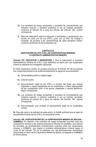 76
h) Los contratos de riesgo compartido y contratos de arrendamiento que
hubieran suscrito, o contrato sustitutivo si así se hubiese acordado,
conforme al Artículo 62 o para los efectos del Artículo 190, cuando
corresponda.
i) Memoria descriptiva sobre la situación o actividades y operaciones que
tuviere en cada una de sus ATE’s, junto con un Plan de Trabajo e
Inversión, de acuerdo a las características de cada operación minera,
conforme al Artículo 22 de la presente Ley.
CAPÍTULO III
ADECUACIÓN DE ATE´S DE LAS COOPERATIVAS MINERAS
A CONTRATO ADMINISTRATIVO MINERO
Artículo 197. (SOLICITUD Y REQUISITOS). I. Para la adecuación a contratos
administrativos mineros de ATE´s cuya titularidad se ejerce por una cooperativa
minera se aplicarán los Parágrafos siguientes.
II. Cada cooperativa minera, en el plazo previsto en el Artículo 191 de la presente
Ley, presentará solicitud a la AJAM acompañando la siguiente documentación:
a) Personalidad jurídica y registro legal.
b) Lista de socios.
c) Documentación legal de las ATE´s a nombre del titular que incluya
originales o copias legalizadas de los testimonios o títulos ejecutoriales
de las concesiones junto a los planos catastrales o planos definitivos,
según corresponda.
d) Los contratos de riesgo compartido y contratos de arrendamiento que
hubieran suscrito, o contrato sustitutivo si así se hubiese acordado,
conforme al artículo 62 o para los efectos del Artículo 190, cuando
corresponda.
e) Documentación que acredite al representante legal de la cooperativa
minera.
III. Para dar curso a la solicitud de adecuación, la AJAM verificará que el pago de
las patentes mineras de las ATE’s, se encuentren al día.
Artículo 198. (PARTICIPACIÓN DE LA CORPORACIÓN MINERA DE BOLIVIA -
COMIBOL). En relación a los contratos de riesgo compartido suscritos entre las
cooperativas mineras y los actores productivos mineros no estatales, que deriven
de contratos de arrendamiento anteriormente suscritos entre las cooperativas
mineras y COMIBOL, que migren a contratos administrativos mineros según el
inciso b) del Artículo 130 de la presente Ley, las participaciones económicas
reconocidas en favor de la Corporación Minera de Bolivia, se pagarán a COMIBOL
en forma directa.
 