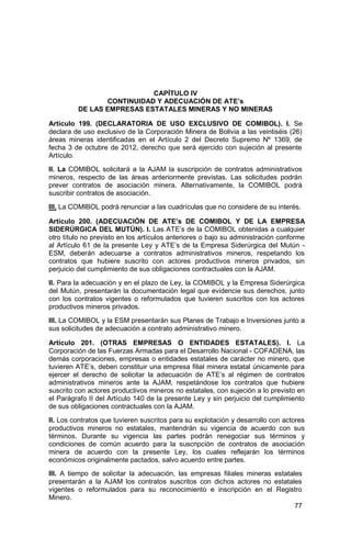77
CAPÍTULO IV
CONTINUIDAD Y ADECUACIÓN DE ATE’s
DE LAS EMPRESAS ESTATALES MINERAS Y NO MINERAS
Artículo 199. (DECLARATORIA DE USO EXCLUSIVO DE COMIBOL). I. Se
declara de uso exclusivo de la Corporación Minera de Bolivia a las veintiséis (26)
áreas mineras identificadas en el Artículo 2 del Decreto Supremo Nº 1369, de
fecha 3 de octubre de 2012, derecho que será ejercido con sujeción al presente
Artículo.
II. La COMIBOL solicitará a la AJAM la suscripción de contratos administrativos
mineros, respecto de las áreas anteriormente previstas. Las solicitudes podrán
prever contratos de asociación minera. Alternativamente, la COMIBOL podrá
suscribir contratos de asociación.
III. La COMIBOL podrá renunciar a las cuadrículas que no considere de su interés.
Artículo 200. (ADECUACIÓN DE ATE’s DE COMIBOL Y DE LA EMPRESA
SIDERÚRGICA DEL MUTÚN). I. Las ATE’s de la COMIBOL obtenidas a cualquier
otro título no previsto en los artículos anteriores o bajo su administración conforme
al Artículo 61 de la presente Ley y ATE’s de la Empresa Siderúrgica del Mutún -
ESM, deberán adecuarse a contratos administrativos mineros, respetando los
contratos que hubiere suscrito con actores productivos mineros privados, sin
perjuicio del cumplimiento de sus obligaciones contractuales con la AJAM.
II. Para la adecuación y en el plazo de Ley, la COMIBOL y la Empresa Siderúrgica
del Mutún, presentarán la documentación legal que evidencie sus derechos, junto
con los contratos vigentes o reformulados que tuvieren suscritos con los actores
productivos mineros privados.
III. La COMIBOL y la ESM presentarán sus Planes de Trabajo e Inversiones junto a
sus solicitudes de adecuación a contrato administrativo minero.
Artículo 201. (OTRAS EMPRESAS O ENTIDADES ESTATALES). I. La
Corporación de las Fuerzas Armadas para el Desarrollo Nacional - COFADENA, las
demás corporaciones, empresas o entidades estatales de carácter no minero, que
tuvieren ATE’s, deben constituir una empresa filial minera estatal únicamente para
ejercer el derecho de solicitar la adecuación de ATE’s al régimen de contratos
administrativos mineros ante la AJAM, respetándose los contratos que hubiere
suscrito con actores productivos mineros no estatales, con sujeción a lo previsto en
el Parágrafo II del Artículo 140 de la presente Ley y sin perjuicio del cumplimiento
de sus obligaciones contractuales con la AJAM.
II. Los contratos que tuvieren suscritos para su explotación y desarrollo con actores
productivos mineros no estatales, mantendrán su vigencia de acuerdo con sus
términos. Durante su vigencia las partes podrán renegociar sus términos y
condiciones de común acuerdo para la suscripción de contratos de asociación
minera de acuerdo con la presente Ley, los cuales reflejarán los términos
económicos originalmente pactados, salvo acuerdo entre partes.
III. A tiempo de solicitar la adecuación, las empresas filiales mineras estatales
presentarán a la AJAM los contratos suscritos con dichos actores no estatales
vigentes o reformulados para su reconocimiento e inscripción en el Registro
Minero.
 