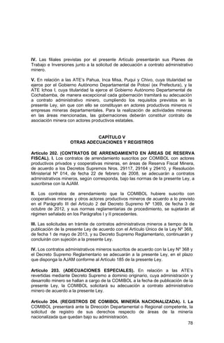 78
IV. Las filiales previstas por el presente Artículo presentarán sus Planes de
Trabajo e Inversiones junto a la solicitud de adecuación a contrato administrativo
minero.
V. En relación a las ATE’s Pahua, Inca Misa, Puqui y Chivo, cuya titularidad se
ejerce por el Gobierno Autónomo Departamental de Potosí (ex Prefectura), y la
ATE Ichoa I, cuya titularidad la ejerce el Gobierno Autónomo Departamental de
Cochabamba, de manera excepcional cada gobernación tramitará su adecuación
a contrato administrativo minero, cumpliendo los requisitos previstos en la
presente Ley, sin que con ello se constituyan en actores productivos mineros ni
empresas mineras departamentales. Para la realización de actividades mineras
en las áreas mencionadas, las gobernaciones deberán constituir contrato de
asociación minera con actores productivos estatales.
CAPÍTULO V
OTRAS ADECUACIONES Y REGISTROS
Artículo 202. (CONTRATOS DE ARRENDAMIENTO EN ÁREAS DE RESERVA
FISCAL). I. Los contratos de arrendamiento suscritos por COMIBOL con actores
productivos privados y cooperativas mineras, en áreas de Reserva Fiscal Minera,
de acuerdo a los Decretos Supremos Nros. 29117, 29164 y 29410, y Resolución
Ministerial Nº 014, de fecha 22 de febrero de 2008, se adecuarán a contratos
administrativos mineros, según corresponda, bajo las normas de la presente Ley, a
suscribirse con la AJAM.
II. Los contratos de arrendamiento que la COMIBOL hubiere suscrito con
cooperativas mineras y otros actores productivos mineros de acuerdo a lo previsto
en el Parágrafo III del Artículo 2 del Decreto Supremo Nº 1369, de fecha 3 de
octubre de 2012, y sus normas reglamentarias de procedimiento, se sujetarán al
régimen señalado en los Parágrafos I y II precedentes.
III. Las solicitudes en trámite de contratos administrativos mineros a tiempo de la
publicación de la presente Ley de acuerdo con el Artículo Único de la Ley Nº 368,
de fecha 1 de mayo de 2013, y su Decreto Supremo Reglamentario, continuarán y
concluirán con sujeción a la presente Ley.
IV. Los contratos administrativos mineros suscritos de acuerdo con la Ley Nº 368 y
el Decreto Supremo Reglamentario se adecuarán a la presente Ley, en el plazo
que disponga la AJAM conforme al Artículo 185 de la presente Ley.
Artículo 203. (ADECUACIONES ESPECIALES). En relación a las ATE’s
revertidas mediante Decreto Supremo a dominio originario, cuya administración y
desarrollo minero se hallan a cargo de la COMIBOL a la fecha de publicación de la
presente Ley, la COMIBOL solicitará su adecuación a contrato administrativo
minero de acuerdo a la presente Ley.
Artículo 204. (REGISTROS DE COMIBOL MINERÍA NACIONALIZADA). I. La
COMIBOL presentará ante la Dirección Departamental o Regional competente, la
solicitud de registro de sus derechos respecto de áreas de la minería
nacionalizada que quedan bajo su administración.
 