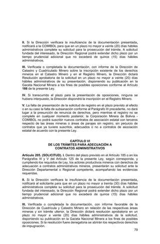 79
II. Si la Dirección verificara la insuficiencia de la documentación presentada,
notificará a la COMIBOL para que en un plazo no mayor a veinte (20) días hábiles
administrativos complete su solicitud para la prosecución del trámite. A solicitud
fundada del interesado, la Dirección Regional podrá extender dicho plazo por un
tiempo prudencial adicional que no excederá de quince (15) días hábiles
administrativos.
III. Verificada o completada la documentación, con informe de la Dirección de
Catastro y Cuadriculado Minero sobre la inscripción existente de los derechos
mineros en el Catastro Minero y en el Registro Minero, la Dirección dictará
Resolución aprobatoria de la solicitud en un plazo no mayor a veinte (20) días
hábiles administrativos de su presentación, disponiendo su publicación en la
Gaceta Nacional Minera a los fines de posibles oposiciones conforme al Artículo
166 de la presente Ley.
IV. Si transcurrido el plazo para la presentación de oposiciones, ninguna se
hubiera interpuesto, la Dirección dispondrá la inscripción en el Registro Minero.
V. La falta de presentación de la solicitud de registro en el plazo previsto al efecto
o en su caso la falta de subsanación conforme al Parágrafo III precedente, no dará
lugar a la presunción de renuncia de derechos, pero mientras el registro no se
complete en cualquier momento posterior, la Corporación Minera de Bolivia -
COMIBOL no podrá suscribir nuevos contratos de asociación estatal con terceros
respecto de las áreas mineras o áreas de parajes sin registro, sin perjuicio de
contratos que ya tuviere suscritos, adecuados o no a contratos de asociación
estatal de acuerdo con la presente Ley.
CAPÍTULO VI
DE LOS TRÁMITES PARA ADECUACIÓN A
CONTRATOS ADMINISTRATIVOS
Artículo 205. (SOLICITUD). I. Dentro del plazo previsto en el Artículo 185 o en los
Parágrafos III y V del Artículo 125 de la presente Ley, según corresponda, y
cumpliendo los requisitos de Ley, los actores productivos mineros con derechos de
adecuación a contratos administrativos mineros, presentarán su solicitud ante la
Dirección Departamental o Regional competente, acompañando las evidencias
requeridas.
II. Si la Dirección verificara la insuficiencia de la documentación presentada,
notificará al solicitante para que en un plazo no mayor a treinta (30) días hábiles
administrativos complete su solicitud para la prosecución del trámite. A solicitud
fundada del interesado, la Dirección Regional podrá extender dicho plazo por un
tiempo prudencial adicional que no excederá de quince (15) días hábiles
administrativos.
III. Verificada o completada la documentación, con informe favorable de la
Dirección de Cuadrícula y Catastro Minero en relación de las respectivas áreas
mineras y sin trámite ulterior, la Dirección dictará resolución aprobatoria en un
plazo no mayor a veinte (20) días hábiles administrativos de la solicitud,
disponiendo su publicación en la Gaceta Nacional Minera a los fines de posibles
oposiciones. Si la resolución fuere denegatoria se abrirán los respectivos derechos
de impugnación.
 