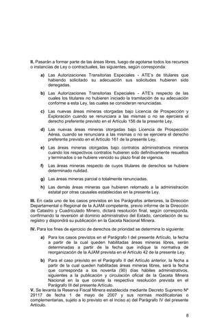 8
II. Pasarán a formar parte de las áreas libres, luego de agotarse todos los recursos
o instancias de Ley o contractuales, las siguientes, según corresponda:
a) Las Autorizaciones Transitorias Especiales - ATE’s de titulares que
habiendo solicitado su adecuación sus solicitudes hubieren sido
denegadas.
b) Las Autorizaciones Transitorias Especiales - ATE’s respecto de las
cuales los titulares no hubieren iniciado la tramitación de su adecuación
conforme a esta Ley, las cuales se consideran renunciadas.
c) Las nuevas áreas mineras otorgadas bajo Licencia de Prospección y
Exploración cuando se renunciara a las mismas o no se ejerciera el
derecho preferente previsto en el Artículo 156 de la presente Ley.
d) Las nuevas áreas mineras otorgadas bajo Licencia de Prospección
Aérea, cuando se renunciara a las mismas o no se ejerciera el derecho
preferente previsto en el Artículo 161 de la presente Ley.
e) Las áreas mineras otorgadas bajo contratos administrativos mineros
cuando los respectivos contratos hubieren sido definitivamente resueltos
y terminados o se hubiere vencido su plazo final de vigencia.
f) Las áreas mineras respecto de cuyos titulares de derechos se hubiere
determinado nulidad.
g) Las áreas mineras parcial o totalmente renunciadas.
h) Las demás áreas mineras que hubieren retornado a la administración
estatal por otras causales establecidas en la presente Ley.
III. En cada uno de los casos previstos en los Parágrafos anteriores, la Dirección
Departamental o Regional de la AJAM competente, previo informe de la Dirección
de Catastro y Cuadriculado Minero, dictará resolución final, según corresponda,
confirmando la reversión al dominio administrativo del Estado, cancelación de su
registro y dispondrá su publicación en la Gaceta Nacional Minera.
IV. Para los fines de ejercicio de derechos de prioridad se determina lo siguiente:
a) Para los casos previstos en el Parágrafo I del presente Artículo, la fecha
a partir de la cual queden habilitadas áreas mineras libres, serán
determinadas a partir de la fecha que indique la normativa de
reorganización de la AJAM prevista en el Artículo 42 de la presente Ley.
b) Para el caso previsto en el Parágrafo II del Artículo anterior, la fecha a
partir de la cual queden habilitadas áreas mineras libres, será la fecha
que corresponda a los noventa (90) días hábiles administrativos,
siguientes a la publicación y circulación oficial de la Gaceta Minera
Nacional en la que conste la respectiva resolución prevista en el
Parágrafo III del presente Artículo.
V. Se levanta la Reserva Fiscal Minera establecida mediante Decreto Supremo Nº
29117 de fecha 1 de mayo de 2007 y sus normas modificatorias o
complementarias, sujeto a lo previsto en el inciso a) del Parágrafo IV del presente
Artículo.
 