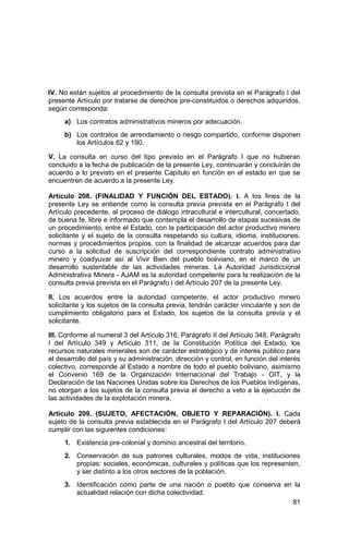 81
IV. No están sujetos al procedimiento de la consulta prevista en el Parágrafo I del
presente Artículo por tratarse de derechos pre-constituidos o derechos adquiridos,
según corresponda:
a) Los contratos administrativos mineros por adecuación.
b) Los contratos de arrendamiento o riesgo compartido, conforme disponen
los Artículos 62 y 190.
V. La consulta en curso del tipo previsto en el Parágrafo I que no hubieran
concluido a la fecha de publicación de la presente Ley, continuarán y concluirán de
acuerdo a lo previsto en el presente Capítulo en función en el estado en que se
encuentren de acuerdo a la presente Ley.
Artículo 208. (FINALIDAD Y FUNCIÓN DEL ESTADO). I. A los fines de la
presente Ley se entiende como la consulta previa prevista en el Parágrafo I del
Artículo precedente, al proceso de diálogo intracultural e intercultural, concertado,
de buena fe, libre e informado que contempla el desarrollo de etapas sucesivas de
un procedimiento, entre el Estado, con la participación del actor productivo minero
solicitante y el sujeto de la consulta respetando su cultura, idioma, instituciones,
normas y procedimientos propios, con la finalidad de alcanzar acuerdos para dar
curso a la solicitud de suscripción del correspondiente contrato administrativo
minero y coadyuvar así al Vivir Bien del pueblo boliviano, en el marco de un
desarrollo sustentable de las actividades mineras. La Autoridad Jurisdiccional
Administrativa Minera - AJAM es la autoridad competente para la realización de la
consulta previa prevista en el Parágrafo I del Artículo 207 de la presente Ley.
II. Los acuerdos entre la autoridad competente, el actor productivo minero
solicitante y los sujetos de la consulta previa, tendrán carácter vinculante y son de
cumplimiento obligatorio para el Estado, los sujetos de la consulta previa y el
solicitante.
III. Conforme al numeral 3 del Artículo 316, Parágrafo II del Artículo 348, Parágrafo
I del Artículo 349 y Artículo 311, de la Constitución Política del Estado, los
recursos naturales minerales son de carácter estratégico y de interés público para
el desarrollo del país y su administración, dirección y control, en función del interés
colectivo, corresponde al Estado a nombre de todo el pueblo boliviano, asimismo
el Convenio 169 de la Organización Internacional del Trabajo - OIT, y la
Declaración de las Naciones Unidas sobre los Derechos de los Pueblos Indígenas,
no otorgan a los sujetos de la consulta previa el derecho a veto a la ejecución de
las actividades de la explotación minera.
Artículo 209. (SUJETO, AFECTACIÓN, OBJETO Y REPARACIÓN). I. Cada
sujeto de la consulta previa establecida en el Parágrafo I del Artículo 207 deberá
cumplir con las siguientes condiciones:
1. Existencia pre-colonial y dominio ancestral del territorio.
2. Conservación de sus patrones culturales, modos de vida, instituciones
propias: sociales, económicas, culturales y políticas que los representen,
y ser distinto a los otros sectores de la población.
3. Identificación como parte de una nación o pueblo que conserva en la
actualidad relación con dicha colectividad.
 