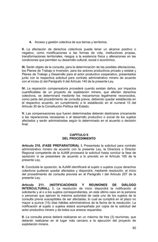 82
4. Acceso y gestión colectiva de sus tierras y territorios.
II. La afectación de derechos colectivos puede tener un alcance positivo o
negativo, como modificaciones a las formas de vida, instituciones propias,
transformaciones territoriales, riesgos a la existencia física y alteraciones en las
condiciones que permiten su desarrollo cultural, social o económico.
III. Serán objeto de la consulta, para la determinación de las posibles afectaciones,
los Planes de Trabajo e Inversión, para los actores productivos privado y estatal y
Planes de Trabajo y Desarrollo para el actor productivo cooperativo, presentados
junto con la respectiva solicitud para contrato administrativo minero de acuerdo
con el inciso d) del Parágrafo II del Artículo 140 de la presente Ley.
IV. La reparación compensatoria procederá cuando existan daños, por impactos
cuantificables de un proyecto de explotación minera, que afecten derechos
colectivos, se determinará mediante los mecanismos legalmente reconocidos,
como parte del procedimiento de consulta previa, debiendo quedar establecida en
el respectivo acuerdo, en cumplimiento a lo establecido en el numeral 15 del
Artículo 30 de la Constitución Política del Estado.
V. Las compensaciones que fueren determinadas deberán destinarse únicamente
a las reparaciones necesarias o al desarrollo productivo o social de los sujetos
afectados y serán administradas según lo determinado en el acuerdo o decisión
final.
CAPÍTULO II
DEL PROCEDIMIENTO
Artículo 210. (FASE PREPARATORIA). I. Presentada la solicitud para contrato
administrativo minero de acuerdo con la presente Ley, la Directora o Director
Regional competente de la AJAM procesará la solicitud hasta concluir la fase de
oposición si se presentare de acuerdo a lo previsto en el Artículo 165 de la
presente Ley.
II. Concluida la oposición, la AJAM identificará al sujeto o sujetos cuyos derechos
colectivos pudieran quedar afectados y dispondrá, mediante resolución, el inicio
del procedimiento de consulta prevista en el Parágrafo I del Artículo 207 de la
presente Ley.
Artículo 211. (NOTIFICACIONES Y REUNIONES DE DIÁLOGO
INTERCULTURAL). I. La resolución de inicio dispondrá la notificación al
solicitante y al o a los sujetos correspondientes, en este último caso en la persona
o personas que ejerzan la máxima autoridad de cada uno de los sujetos de la
consulta previa susceptibles de ser afectadas, lo cual se cumplirá en el plazo no
mayor a quince (15) días hábiles administrativos de la fecha de la resolución. La
notificación al sujeto o sujetos estará acompañada por copia de la solicitud del
actor productivo minero y de todos sus anexos requeridos.
II. La consulta previa deberá realizarse en un máximo de tres (3) reuniones, que
deberán realizarse en el lugar más cercano a la ejecución del proyecto de
explotación minera.
 