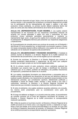 83
III. La resolución dispondrá el lugar, fecha y hora de inicio para la realización de la
primera reunión, a ser presidida por la Directora o el Director Regional de la AJAM
con la participación de los representantes del sujeto o sujetos y del actor
productivo minero solicitante. La primera reunión deberá realizarse dentro del
plazo de veinte (20) días hábiles administrativos de la fecha de la resolución.
Artículo 212. (REPRESENTACIÓN, PLAZO MÁXIMO). I. Los sujetos estarán
representados en las reuniones por sus respectivas autoridades máximas de
acuerdo con normas aplicables o según sus usos y costumbres. El actor
productivo minero solicitante participará personalmente o mediante su
representante legal, quien, al igual que los sujetos de la consulta, podrá acreditar
la participación de delegados técnicos para presentar sus respectivas alegaciones
y explicaciones.
II. El procedimiento de consulta previa que concluye de acuerdo con el Parágrafo I
del Artículo 215 de la presente Ley, no podrá tener una duración superior a cuatro
(4) meses computados desde la última notificación a los sujetos de la consulta o al
solicitante con la resolución de apertura del procedimiento.
Artículo 213. (DELIBERACIONES Y REUNIONES SIGUIENTES). I. Instalada la
primera reunión la Directora o el Director Regional de la AJAM explicará los
antecedentes del procedimiento y las normas legales que son aplicables.
II. Durante las reuniones, la Directora o el Director Regional que conduce el
proceso presentará observaciones y sugerencias, de tal modo que cualquier
acuerdo que se logre cumpla con las normas legales aplicables.
III. En la primera reunión el actor productivo minero solicitante explicará las
actividades que propone bajo su plan de trabajo e identificará los derechos
colectivos que, en su criterio, pudieran ser afectados y los posibles mecanismos
de reparación y presentará las bases de un acuerdo.
IV. Los sujetos consultados formularán sus observaciones y propuestas para un
posible acuerdo, identificando las situaciones en las que sus derechos colectivos
pudieran quedar afectados y los mecanismos de reparación proporcionales con las
afectaciones previstas, que consideraren oportuno, debidamente justificado y
respaldado a través de medios orales, escritos u otros acorde a sus usos y
costumbres. Asimismo, la Directora o el Director Regional formulará las
observaciones que considere necesarias y elaborará las memorias escritas.
V. Si entre el solicitante y los sujetos existieran acuerdos anteriores a la consulta,
los mismos serán presentados para su consideración como parte del
procedimiento.
VI. Si luego de deliberar se llegare a un acuerdo entre las partes, el procedimiento
de consulta concluirá con la firma del respectivo documento de Acuerdo. La
Directora o Director Regional de la AJAM pronunciará la correspondiente
resolución aprobatoria.
VII. A falta de acuerdo en la primera reunión, la Directora o Director Regional de la
AJAM convocará en el mismo acto a una segunda reunión, a realizarse en lugar,
fecha y hora que señale, en la cual se procurará llegar a un acuerdo, en cuyo caso
se firmará el respectivo documento de acuerdo. La Directora o Director Regional
de la AJAM pronunciará la correspondiente resolución aprobatoria.
 