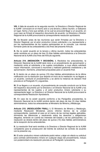 84
VIII. A falta de acuerdo en la segunda reunión, la Directora o Director Regional de
la AJAM convocará en el mismo acto a una tercera y última reunión, a realizarse
en lugar, fecha y hora que señale, en la cual se procurará llegar a un acuerdo, en
cuyo caso se firmará el respectivo documento de acuerdo. La Directora o Director
Regional de la AJAM pronunciará la correspondiente resolución aprobatoria.
IX. Se llevarán actas de las reuniones que serán firmadas por la Directora o
Director Regional, por el actor productivo minero solicitante o su representante y
por los representantes de los sujetos participantes en la consulta. Las mismas
formarán parte de los antecedentes a los fines del presente Artículo.
X. De no existir acuerdo en la tercera y última reunión, todos los antecedentes
serán remitidos en un plazo de tres (3) días hábiles administrativos a la Dirección
Nacional de la AJAM a los fines del Artículo siguiente.
Artículo 214. (MEDIACIÓN Y DECISIÓN). I. Recibidos los antecedentes, la
Dirección Nacional de la AJAM dará inicio a un procedimiento de aproximación y
mediación entre el solicitante y los sujetos consultados, a cuyo efecto solicitará
mayor información, convocará a reuniones y realizará gestiones mediadoras y de
aproximación. Asimismo, presentará propuestas para un acuerdo final.
II. Si dentro de un plazo de quince (15) días hábiles administrativos de la última
notificación con la resolución que dispone el inicio de la mediación no se llegare a
un acuerdo, concluirá el procedimiento y se abrirá la instancia de decisión final
prevista en el Parágrafo IV y siguientes.
III. Si se llegare a un acuerdo, el procedimiento de consulta concluirá con la firma
del respectivo documento por la Directora o el Director Nacional de la AJAM y los
representantes de los sujetos y el actor productivo minero solicitante o su
representante legal. La Directora o el Director Nacional de la AJAM pronunciará la
correspondiente Resolución Aprobatoria.
IV. En caso de no existir acuerdo conforme a los Parágrafos precedentes, la
Dirección Nacional de la AJAM remitirá dentro del plazo de tres (3) días hábiles
administrativos, todos los antecedentes al Ministerio de Minería y Metalurgia.
Artículo 215. (RESOLUCIÓN FINAL). I. El Ministerio de Minería y Metalurgia,
mediante Resolución Ministerial, previo informe técnico de la unidad
correspondiente, resolverá el caso en el marco de las normas legales aplicables,
dirimiendo las diferencias y resolviendo sobre los derechos y obligaciones
alegados, teniendo en cuenta los intereses del Estado y de los participantes. La
resolución se dictará dentro del plazo de quince (15) días hábiles administrativos
de la recepción de los antecedentes.
II. La resolución final será remitida a la Directora o Director Regional de la AJAM
competente para la prosecución del trámite de solicitud de contrato de acuerdo
con la presente Ley.
III. El actor productivo minero solicitante podrá retirar y dejar sin efecto su solicitud
para contrato administrativo minero en cualquier etapa del procedimiento, incluso
con posterioridad a la resolución prevista en el Parágrafo I precedente.
 