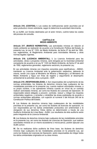 85
Artículo 216. (COSTOS). I. Los costos de notificaciones serán asumidos por el
actor productivo minero solicitante, según lo determine la autoridad interviniente.
II. La AJAM, con fondos destinados por el actor minero, cubrirá todos los costos
del proceso de consulta.
CAPÍTULO III
MEDIO AMBIENTE
Artículo 217. (MARCO NORMATIVO). Las actividades mineras en relación al
medio ambiente se realizarán de acuerdo a la Constitución Política del Estado, la
presente Ley, la Ley N° 1333, de Medio Ambiente, de fecha 27 de abril de 1992,
sus reglamentos, el Reglamento Ambiental para Actividades Mineras y otras
normas legales vigentes.
Artículo 218. (LICENCIA AMBIENTAL). I. La Licencia Ambiental para las
actividades, obras o proyectos mineros, será otorgada por la Autoridad ambiental
competente de acuerdo a la Ley N° 1333 de Medio Ambiente, de fecha 27 de abril
de 1992, reglamentos generales, reglamento sectorial y la presente Ley.
II. Las actividades mineras con impactos conocidos poco significativos - AMIAC,
tramitarán su Licencia Ambiental ante la gobernación respectiva, debiendo la
misma, remitir una copia al Ministerio de Minería y Metalurgia y al Ministerio de
Medio Ambiente y Agua con fines de registro y seguimiento al desempeño
ambiental de la actividad, obra o proyecto - AOP.
Artículo 219. (RESPONSABILIDAD). I. Son responsables del cumplimiento de las
normas ambientales, los titulares de derechos mineros bajo cualquiera de las
modalidades previstas en la presente Ley, cuando realicen actividades mineras, a
su propio nombre, o los operadores mineros cuando en virtud de un contrato
realicen actividades mineras, así como los titulares de Licencias de Operación. El
responsable estará obligado a prevenir, controlar, reducir y mitigar los impactos
ambientales negativos, y remediar y rehabilitar las áreas explotadas de acuerdo a
normas ambientales aplicables, con sujeción al numeral 3 del Artículo 345 de la
Constitución Política del Estado.
II. Los titulares de derechos mineros bajo cualesquiera de las modalidades
previstas en la presente Ley, así como los titulares de licencias de operación, no
son responsables por los daños ambientales producidos con anterioridad a la
otorgación de sus derechos. Estos daños se determinarán a través de una
Auditoría Ambiental de Línea Base - ALBA. Los resultados de ésta auditoría serán
parte integrante de la Licencia Ambiental.
III. Los titulares de derechos mineros bajo cualquiera de las modalidades previstas
en la presente Ley, así como los titulares de Licencias de Operación, que realicen
actividades mineras en un mismo ecosistema o microcuenca, podrán ejecutar una
ALBA común.
IV. De no realizarse dicha auditoría de línea base, los titulares de derechos
mineros bajo cualquiera de las modalidades previstas en la presente Ley, así
como los titulares de Licencias de Operación, serán responsables de mitigar todos
los daños ambientales originados en su área minera.
 