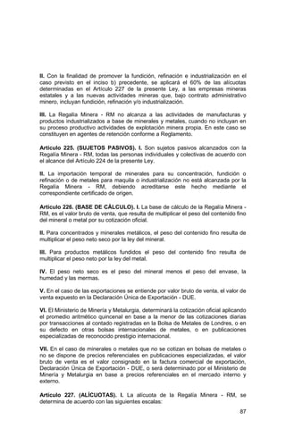 87
II. Con la finalidad de promover la fundición, refinación e industrialización en el
caso previsto en el inciso b) precedente, se aplicará el 60% de las alícuotas
determinadas en el Artículo 227 de la presente Ley, a las empresas mineras
estatales y a las nuevas actividades mineras que, bajo contrato administrativo
minero, incluyan fundición, refinación y/o industrialización.
III. La Regalía Minera - RM no alcanza a las actividades de manufacturas y
productos industrializados a base de minerales y metales, cuando no incluyan en
su proceso productivo actividades de explotación minera propia. En este caso se
constituyen en agentes de retención conforme a Reglamento.
Artículo 225. (SUJETOS PASIVOS). I. Son sujetos pasivos alcanzados con la
Regalía Minera - RM, todas las personas individuales y colectivas de acuerdo con
el alcance del Artículo 224 de la presente Ley.
II. La importación temporal de minerales para su concentración, fundición o
refinación o de metales para maquila o industrialización no está alcanzada por la
Regalía Minera - RM, debiendo acreditarse este hecho mediante el
correspondiente certificado de origen.
Artículo 226. (BASE DE CÁLCULO). I. La base de cálculo de la Regalía Minera -
RM, es el valor bruto de venta, que resulta de multiplicar el peso del contenido fino
del mineral o metal por su cotización oficial.
II. Para concentrados y minerales metálicos, el peso del contenido fino resulta de
multiplicar el peso neto seco por la ley del mineral.
III. Para productos metálicos fundidos el peso del contenido fino resulta de
multiplicar el peso neto por la ley del metal.
IV. El peso neto seco es el peso del mineral menos el peso del envase, la
humedad y las mermas.
V. En el caso de las exportaciones se entiende por valor bruto de venta, el valor de
venta expuesto en la Declaración Única de Exportación - DUE.
VI. El Ministerio de Minería y Metalurgia, determinará la cotización oficial aplicando
el promedio aritmético quincenal en base a la menor de las cotizaciones diarias
por transacciones al contado registradas en la Bolsa de Metales de Londres, o en
su defecto en otras bolsas internacionales de metales, o en publicaciones
especializadas de reconocido prestigio internacional.
VII. En el caso de minerales o metales que no se cotizan en bolsas de metales o
no se dispone de precios referenciales en publicaciones especializadas, el valor
bruto de venta es el valor consignado en la factura comercial de exportación,
Declaración Única de Exportación - DUE, o será determinado por el Ministerio de
Minería y Metalurgia en base a precios referenciales en el mercado interno y
externo.
Artículo 227. (ALÍCUOTAS). I. La alícuota de la Regalía Minera - RM, se
determina de acuerdo con las siguientes escalas:
 