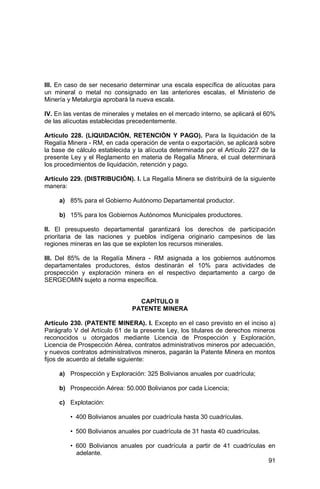 91
III. En caso de ser necesario determinar una escala específica de alícuotas para
un mineral o metal no consignado en las anteriores escalas, el Ministerio de
Minería y Metalurgia aprobará la nueva escala.
IV. En las ventas de minerales y metales en el mercado interno, se aplicará el 60%
de las alícuotas establecidas precedentemente.
Artículo 228. (LIQUIDACIÓN, RETENCIÓN Y PAGO). Para la liquidación de la
Regalía Minera - RM, en cada operación de venta o exportación, se aplicará sobre
la base de cálculo establecida y la alícuota determinada por el Artículo 227 de la
presente Ley y el Reglamento en materia de Regalía Minera, el cual determinará
los procedimientos de liquidación, retención y pago.
Artículo 229. (DISTRIBUCIÓN). I. La Regalía Minera se distribuirá de la siguiente
manera:
a) 85% para el Gobierno Autónomo Departamental productor.
b) 15% para los Gobiernos Autónomos Municipales productores.
II. El presupuesto departamental garantizará los derechos de participación
prioritaria de las naciones y pueblos indígena originario campesinos de las
regiones mineras en las que se exploten los recursos minerales.
III. Del 85% de la Regalía Minera - RM asignada a los gobiernos autónomos
departamentales productores, éstos destinarán el 10% para actividades de
prospección y exploración minera en el respectivo departamento a cargo de
SERGEOMIN sujeto a norma específica.
CAPÍTULO II
PATENTE MINERA
Artículo 230. (PATENTE MINERA). I. Excepto en el caso previsto en el inciso a)
Parágrafo V del Artículo 61 de la presente Ley, los titulares de derechos mineros
reconocidos u otorgados mediante Licencia de Prospección y Exploración,
Licencia de Prospección Aérea, contratos administrativos mineros por adecuación,
y nuevos contratos administrativos mineros, pagarán la Patente Minera en montos
fijos de acuerdo al detalle siguiente:
a) Prospección y Exploración: 325 Bolivianos anuales por cuadrícula;
b) Prospección Aérea: 50.000 Bolivianos por cada Licencia;
c) Explotación:
• 400 Bolivianos anuales por cuadrícula hasta 30 cuadrículas.
• 500 Bolivianos anuales por cuadrícula de 31 hasta 40 cuadrículas.
• 600 Bolivianos anuales por cuadrícula a partir de 41 cuadrículas en
adelante.
 