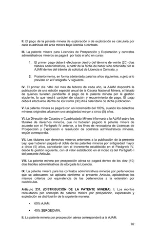 92
II. El pago de la patente minera de exploración y de explotación se calculará por
cada cuadrícula del área minera bajo licencia o contrato.
III. La patente minera para Licencias de Prospección y Exploración y contratos
administrativos mineros se pagará por todo el año en curso:
1. El primer pago deberá efectuarse dentro del término de veinte (20) días
hábiles administrativos, a partir de la fecha de haber sido ordenada por la
AJAM dentro del trámite de solicitud de Licencia o Contrato, y
2. Posteriormente, en forma adelantada para los años siguientes, sujeto a lo
previsto en el Parágrafo IV siguiente.
IV. El primer día hábil del mes de febrero de cada año, la AJAM dispondrá la
publicación de una edición especial anual de la Gaceta Nacional Minera, el listado
de quienes tuvieren pendiente el pago de la patente minera por la gestión
siguiente, la que tendrá carácter de citación y requerimiento de pago. El pago
deberá efectuarse dentro de los treinta (30) días calendario de dicha publicación.
V. La patente minera se pagará con un incremento del 100%, cuando los derechos
mineros originales alcancen una antigüedad mayor a cinco (5) años.
VI. La Dirección de Catastro y Cuadriculado Minero informará a la AJAM sobre los
titulares de derechos mineros, que no hubieren pagado la patente minera de
acuerdo con el Parágrafo IV anterior, a los fines de revocatoria de Licencias de
Prospección y Exploración o resolución de contratos administrativos mineros,
según corresponda.
VII. Los titulares con derechos mineros anteriores a la publicación de la presente
Ley, que hubieren pagado el doble de las patentes mineras por antigüedad mayor
a cinco (5) años, cancelarán con el incremento establecido en el Parágrafo IV,
desde la gestión siguiente, con el valor establecido en el inciso c) del Parágrafo I
del presente Artículo.
VIII. La patente minera por prospección aérea se pagará dentro de los diez (10)
días hábiles administrativos de otorgada la Licencia.
IX. La patente minera para los contratos administrativos mineros por pertenencias
que se adecuaren, se aplicará conforme al presente Artículo, aplicándose los
mismos criterios por equivalencia de las pertenencias a la extensión por
cuadrículas.
Artículo 231. (DISTRIBUCIÓN DE LA PATENTE MINERA). I. Los montos
recaudados por concepto de patente minera por prospección, exploración y
explotación se distribuirán de la siguiente manera:
• 60% AJAM.
• 40% SERGEOMIN.
II. La patente minera por prospección aérea corresponderá a la AJAM.
 