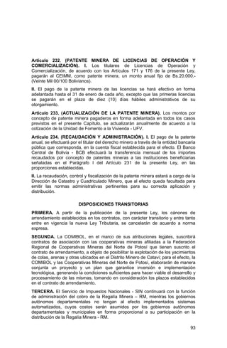 93
Artículo 232. (PATENTE MINERA DE LICENCIAS DE OPERACIÓN Y
COMERCIALIZACIÓN). I. Los titulares de Licencias de Operación y
Comercialización, de acuerdo con los Artículos 171 y 176 de la presente Ley,
pagarán al CEIMM, como patente minera, un monto anual fijo de Bs.20.000.-
(Veinte Mil 00/100 Bolivianos).
II. El pago de la patente minera de las licencias se hará efectivo en forma
adelantada hasta el 31 de enero de cada año, excepto que las primeras licencias
se pagarán en el plazo de diez (10) días hábiles administrativos de su
otorgamiento.
Artículo 233. (ACTUALIZACIÓN DE LA PATENTE MINERA). Los montos por
concepto de patente minera pagaderos en forma adelantada en todos los casos
previstos en el presente Capítulo, se actualizarán anualmente de acuerdo a la
cotización de la Unidad de Fomento a la Vivienda - UFV.
Artículo 234. (RECAUDACIÓN Y ADMINISTRACIÓN). I. El pago de la patente
anual, se efectuará por el titular del derecho minero a través de la entidad bancaria
pública que corresponda, en la cuenta fiscal establecida para el efecto. El Banco
Central de Bolivia - BCB efectuará la transferencia mensual de los importes
recaudados por concepto de patentes mineras a las instituciones beneficiarias
señaladas en el Parágrafo I del Artículo 231 de la presente Ley, en las
proporciones establecidas.
II. La recaudación, control y fiscalización de la patente minera estará a cargo de la
Dirección de Catastro y Cuadriculado Minero, que al efecto queda facultada para
emitir las normas administrativas pertinentes para su correcta aplicación y
distribución.
DISPOSICIONES TRANSITORIAS
PRIMERA. A partir de la publicación de la presente Ley, los cánones de
arrendamiento establecidos en los contratos, con carácter transitorio y entre tanto
entre en vigencia la nueva Ley Tributaria, se cancelarán de acuerdo a norma
expresa.
SEGUNDA. La COMIBOL, en el marco de sus atribuciones legales, suscribirá
contratos de asociación con las cooperativas mineras afiliadas a la Federación
Regional de Cooperativas Mineras del Norte de Potosí que tienen suscrito el
contrato de arrendamiento, a objeto de posibilitar la explotación de los yacimientos
de colas, arenas y otras ubicados en el Distrito Minero de Catavi; para el efecto, la
COMIBOL y las Cooperativas Mineras del Norte de Potosí, elaborarán de manera
conjunta un proyecto y un plan que garantice inversión e implementación
tecnológica, generando la condiciones suficientes para hacer viable el desarrollo y
procesamiento de las mismas, tomando en consideración los plazos establecidos
en el contrato de arrendamiento.
TERCERA. El Servicio de Impuestos Nacionales - SIN continuará con la función
de administración del cobro de la Regalía Minera – RM, mientras los gobiernos
autónomos departamentales no tengan al efecto implementados sistemas
automatizados, cuyos costos serán asumidos por los gobiernos autónomos
departamentales y municipales en forma proporcional a su participación en la
distribución de la Regalía Minera - RM.
 