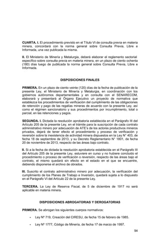 94
CUARTA. I. El procedimiento previsto en el Título VI de consulta previa en materia
minera, concordará con la norma general sobre Consulta Previa, Libre e
Informada, una vez publicada la misma.
II. El Ministerio de Minería y Metalurgia, deberá elaborar el reglamento sectorial
específico sobre consulta previa en materia minera, en un plazo de ciento ochenta
(180) días luego de publicada la norma general sobre Consulta Previa, Libre e
Informada.
DISPOSICIONES FINALES
PRIMERA. En un plazo de ciento veinte (120) días de la fecha de publicación de la
presente Ley, el Ministerio de Minería y Metalurgia, en coordinación con los
gobiernos autónomos departamentales y en consulta con el SENARECOM,
elaborará y presentará al Órgano Ejecutivo un proyecto de normativa que
establezca los procedimientos de verificación del cumplimiento de las obligaciones
de retención y pago de las regalías mineras de acuerdo con la presente Ley, así
como el régimen sancionatorio y sus procedimientos por incumplimiento, total o
parcial, en las retenciones y pagos.
SEGUNDA. I. Dictada la resolución aprobatoria establecida en el Parágrafo III del
Artículo 205 de la presente Ley, en el trámite para la suscripción de cada contrato
administrativo minero por adecuación de ATE’s de los actores productivos mineros
privados, dejará de tener efecto el procedimiento y proceso de verificación y
reversión sobre la inexistencia de actividad minera dispuestos en la Ley N° 403, de
fecha 18 de septiembre de 2013, y su Decreto Reglamentario N° 1801, de fecha
20 de noviembre de 2013, respecto de las áreas bajo contrato.
II. Si a la fecha de dictada la resolución aprobatoria establecida en el Parágrafo III
del Artículo 205 de la presente Ley, estuviere en curso y no hubiere concluido el
procedimiento o proceso de verificación o reversión, respecto de las áreas bajo el
contrato, el mismo quedará sin efecto en el estado en el que se encuentre,
debiendo disponerse el archivo de obrados.
III. Suscrito el contrato administrativo minero por adecuación, la verificación del
cumplimiento de los Planes de Trabajo e Inversión, quedará sujeta a lo dispuesto
en el Parágrafo VI del Artículo 22 de la presente Ley.
TERCERA. La Ley de Reserva Fiscal, de 5 de diciembre de 1917 no será
aplicable en materia minera.
DISPOSICIONES ABROGATORIAS Y DEROGATORIAS
PRIMERA. Se abrogan los siguientes cuerpos normativos:
- Ley Nº 719, Creación del CIRESU, de fecha 15 de febrero de 1985.
- Ley Nº 1777, Código de Minería, de fecha 17 de marzo de 1997.
 