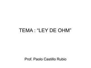 TEMA : “LEY DE OHM” Prof. Paolo Castillo Rubio 